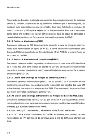 9-2
EB70-P-11.001
Na Aviação do Exército, é utilizada para designar determinado manuseio de materiais
bélicos e, também, a operação de equipamentos militares que o aeronavegante, ou
qualquer outro especialista na área de aviação, deve estar habilitado a executar, de
acordo com a sua qualificação e exigências da função exercida. Para que o aeronave-
gante esteja em condições de operar com segurança, deve-se seguir as condições e
periodicidades previstas nos Programas e Normas Operacionais do CAvEx.
9.1.1.7 Pedido de Missão Aérea (PMA)
Documento pelo qual as OM, bimestralmente, seguindo o canal de comando, discrimi-
narão suas necessidades de apoio da Av Ex, a serem analisadas e priorizadas pelo
Comando Militar de Área/Órgão de Direção Setorial (C Mil A/ODS), e encaminhada, se
for o caso, ao COTER.
9.1.1.8 Pedido de Missão Aérea Extraordinária (PMAE)
Documento pelo qual as OM, seguindo o canal de comando, com antecedência mínima
de 7 (sete) dias úteis para entrada do pedido no COTER, se houver excepcionalidade
que exija a missão, discriminará sua(s) necessidade(s) de apoio da Av Ex, a serem
analisadas pelo COTER.
9.1.1.9 Ordem para Emprego da Aviação do Exército (OEAvEx)
Documento periódico confeccionado pelo COTER ou por um C Mil A (se houver BAvEx
diretamente subordinado, mas exclusivamente relacionado aos pedidos das suas OM
subordinadas), que autoriza a execução dos PMA. Este documento informa os PMA
que foram aprovados e autorizados pelo COTER.
9.1.1.10 Ordem para Emprego Extraordinário da Aviação do Exército (OEEAvEx)
Documento confeccionado pelo COTER ou por um C Mil A (se houver BAvEx direta-
mente subordinado, mas exclusivamente relacionado aos pedidos das suas OM subor-
dinadas), que autoriza a execução do PMAE.
9.1.2 DISTRIBUIÇÃO DO ESFORÇO AÉREO DA AVIAÇÃO DO EXÉRCITO
9.1.2.1 Os C Mil A e os ODS remeterão ao COTER, anualmente, uma previsão de suas
necessidades de HV, por modelo de aeronave, para o ano de 2014, para atender aos
PMA.
 
