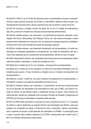 9-4
EB70-P-11.001
9.1.3.2 Os C Mil A e os G Cmdo Op deverão prever a participação e buscar o assesso-
ramento, pelo canal de comando, do CAvEx ou dos BAvEx, desde as fases iniciais, nos
planejamentos de exercícios e planos operacionais que envolvam o apoio da Av Ex.
9.1.3.3 Em princípio, a fração mínima de apoio da Av Ex é a Seção de Helicópteros
(Seç He), exceto em missões de natureza exclusivamente administrativa.
9.1.3.4 As missões aéreas, que requeiram o cumprimento de técnicas especiais, como
Rappel, Mc Guire, Helocasting, Fast Roping, Penca, etc, não serão priorizadas, exceto
quando forem realizadas em conjunto com as tropas de emprego especial ou Estabele-
cimentos de Ensino de formação de tropas de emprego especial.
9.1.3.5 As missões aéreas, que requeiram lançamento de paraquedistas, só serão au-
torizadas em situações esporádicas e excepcionais, em razão do helicóptero não ser o
meio mais adequado para o lançamento de paraquedistas, devido ao que se segue:
9.1.3.5.1 desempenho técnico não adequado para lançamento de paraquedistas (baixa
razão de subida e velocidade, e limite de envelope de voo);
9.1.3.5.2 não é missão da Av Ex, em combate, o lançamento de paraquedistas;
9.1.3.5.3 não é missão da Av Ex substituir os meios da Força Aérea Brasileira com he-
licópteros para apoiar a Força Terrestre e a órgãos civis em missões de lançamento de
paraquedistas; e
9.1.3.5.4 ao cumprir o perfil de voo para missões de lançamento de paraquedistas, o
helicóptero consome uma grande quantidade de horas de voo.
9.1.3.6 As missões aéreas que requeiram o cumprimento de técnicas desconhecidas
da Av Ex deverão ser solicitadas com antecedência maior que o PMA, com prévia con-
sulta ao CAvEx ou aos BAvEx sobre a viabilidade técnica do apoio. Para maiores es-
clarecimentos, deverá ser realizada uma consulta à Divisão de Aviação e Segurança do
COTER que fornecerá orientações a respeito deste assunto.
9.1.3.7 Os PMA serão atendidos no período de maio a dezembro do ano “A”. O período
de janeiro a abril é destinado ao preparo técnico das tripulações dos BAvEx, para que
estejam em condições de apoiar o Exército de maio a dezembro. Apoios necessários
para o período de janeiro a abril deverão ser solicitados via PMAE. A autorização para
o apoio ocorrerá após análise criteriosa do COTER, assessorado pelo CAvEx e/ou C
Mil A com BAvEx diretamente subordinado.
 