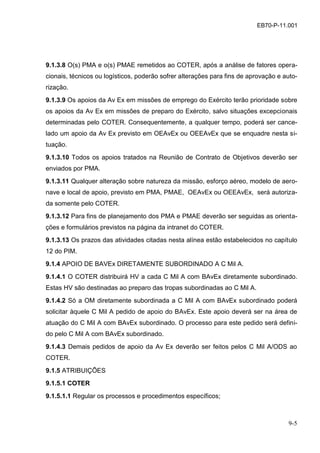 9-5
EB70-P-11.001
9.1.3.8 O(s) PMA e o(s) PMAE remetidos ao COTER, após a análise de fatores opera-
cionais, técnicos ou logísticos, poderão sofrer alterações para fins de aprovação e auto-
rização.
9.1.3.9 Os apoios da Av Ex em missões de emprego do Exército terão prioridade sobre
os apoios da Av Ex em missões de preparo do Exército, salvo situações excepcionais
determinadas pelo COTER. Consequentemente, a qualquer tempo, poderá ser cance-
lado um apoio da Av Ex previsto em OEAvEx ou OEEAvEx que se enquadre nesta si-
tuação.
9.1.3.10 Todos os apoios tratados na Reunião de Contrato de Objetivos deverão ser
enviados por PMA.
9.1.3.11 Qualquer alteração sobre natureza da missão, esforço aéreo, modelo de aero-
nave e local de apoio, previsto em PMA, PMAE, OEAvEx ou OEEAvEx, será autoriza-
da somente pelo COTER.
9.1.3.12 Para fins de planejamento dos PMA e PMAE deverão ser seguidas as orienta-
ções e formulários previstos na página da intranet do COTER.
9.1.3.13 Os prazos das atividades citadas nesta alínea estão estabelecidos no capítulo
12 do PIM.
9.1.4 APOIO DE BAVEx DIRETAMENTE SUBORDINADO A C Mil A.
9.1.4.1 O COTER distribuirá HV a cada C Mil A com BAvEx diretamente subordinado.
Estas HV são destinadas ao preparo das tropas subordinadas ao C Mil A.
9.1.4.2 Só a OM diretamente subordinada a C Mil A com BAvEx subordinado poderá
solicitar àquele C Mil A pedido de apoio do BAvEx. Este apoio deverá ser na área de
atuação do C Mil A com BAvEx subordinado. O processo para este pedido será defini-
do pelo C Mil A com BAvEx subordinado.
9.1.4.3 Demais pedidos de apoio da Av Ex deverão ser feitos pelos C Mil A/ODS ao
COTER.
9.1.5 ATRIBUIÇÕES
9.1.5.1 COTER
9.1.5.1.1 Regular os processos e procedimentos específicos;
 
