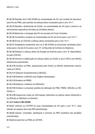 9-6
EB70-P-11.001
9.1.5.1.2 Receber dos C Mil A/ODS as necessidades de HV, por modelo de aeronave,
para fins de PMA, para atender ao esforço aéreo necessário para o ano “A+1”;
9.1.5.1.3 Receber, diretamente do CAvEx, as necessidades de HV para o ensino e os
treinamentos específicos de todas as Unidades Aéreas;
9.1.5.1.4 Maximizar o emprego das HV em proveito da Força Terrestre;
9.1.5.1.5 Consolidar e analisar as necessidades de HV da Av Ex para o ano “A+1”;
9.1.5.1.6 Enviar ao COLOG o esforço aéreo necessário para o ano “A+1”;
9.1.5.1.7 Estabelecer juntamente com os C Mil A/ODS os Exercícios/ atividades priori-
tárias para o Ap da Av Ex para o ano “A” na Reunião de Contrato de Objetivos;
9.1.5.1.8 Distribuir o esforço aéreo da Aviação do Exército para o ano “A” disponibiliza-
do pelo COLOG;
9.1.5.1.9 Informar a distribuição do esforço aéreo ao CAvEx e aos C Mil A com BAvEx
diretamente subordinado;
9.1.5.1.10 Analisar os PMA, assessorado pelo CAvEx ou BAvEx diretamente subordi-
nado ao C Mil A;
9.1.5.1.11 Elaborar bimestralmente a OEAvEx;
9.1.5.1.12 Distribuir a OEAvEx aos Órgãos interessados;
9.1.5.1.13 Analisar os PMAE;
9.1.5.1.14 Elaborar e distribuir as OEEAvEx;
9.1.5.1.15 Analisar e processar pedidos de alteração de PMA, PMAE, OEAvEx ou OE-
EAvEx; e
9.1.5.1.16 Inspecionar todas as informações referentes ao esforço aéreo distribuído e
às OEAvEx e OEEAvEx no SisAvEx.
9.1.5.2 Todos C Mil A/ODS
9.1.5.2.1 informar ao COTER as suas necessidades de HV para o ano “A+1”, para
atender ao preparo das suas OM subordinadas;
9.1.5.2.2 estudar, consolidar, aperfeiçoar e priorizar os PMA recebidos dos escalões
subordinados;
9.1.5.2.3 encaminhar os PMA ao COTER;
 