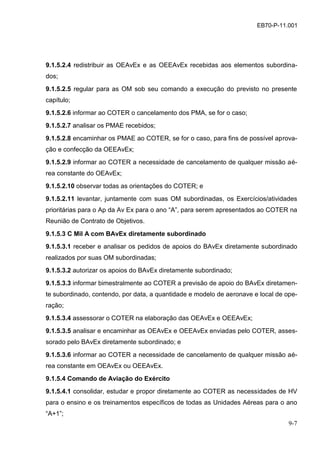 9-7
EB70-P-11.001
9.1.5.2.4 redistribuir as OEAvEx e as OEEAvEx recebidas aos elementos subordina-
dos;
9.1.5.2.5 regular para as OM sob seu comando a execução do previsto no presente
capítulo;
9.1.5.2.6 informar ao COTER o cancelamento dos PMA, se for o caso;
9.1.5.2.7 analisar os PMAE recebidos;
9.1.5.2.8 encaminhar os PMAE ao COTER, se for o caso, para fins de possível aprova-
ção e confecção da OEEAvEx;
9.1.5.2.9 informar ao COTER a necessidade de cancelamento de qualquer missão aé-
rea constante do OEAvEx;
9.1.5.2.10 observar todas as orientações do COTER; e
9.1.5.2.11 levantar, juntamente com suas OM subordinadas, os Exercícios/atividades
prioritárias para o Ap da Av Ex para o ano “A”, para serem apresentados ao COTER na
Reunião de Contrato de Objetivos.
9.1.5.3 C Mil A com BAvEx diretamente subordinado
9.1.5.3.1 receber e analisar os pedidos de apoios do BAvEx diretamente subordinado
realizados por suas OM subordinadas;
9.1.5.3.2 autorizar os apoios do BAvEx diretamente subordinado;
9.1.5.3.3 informar bimestralmente ao COTER a previsão de apoio do BAvEx diretamen-
te subordinado, contendo, por data, a quantidade e modelo de aeronave e local de ope-
ração;
9.1.5.3.4 assessorar o COTER na elaboração das OEAvEx e OEEAvEx;
9.1.5.3.5 analisar e encaminhar as OEAvEx e OEEAvEx enviadas pelo COTER, asses-
sorado pelo BAvEx diretamente subordinado; e
9.1.5.3.6 informar ao COTER a necessidade de cancelamento de qualquer missão aé-
rea constante em OEAvEx ou OEEAvEx.
9.1.5.4 Comando de Aviação do Exército
9.1.5.4.1 consolidar, estudar e propor diretamente ao COTER as necessidades de HV
para o ensino e os treinamentos específicos de todas as Unidades Aéreas para o ano
“A+1”;
 
