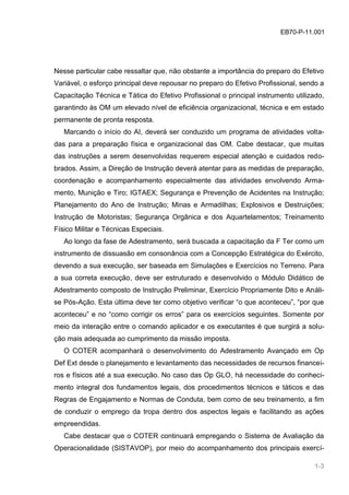 EB70-P-11.001
Nesse particular cabe ressaltar que, não obstante a importância do preparo do Efetivo
Variável, o esforço principal deve repousar no preparo do Efetivo Profissional, sendo a
Capacitação Técnica e Tática do Efetivo Profissional o principal instrumento utilizado,
garantindo às OM um elevado nível de eficiência organizacional, técnica e em estado
permanente de pronta resposta.
Marcando o início do AI, deverá ser conduzido um programa de atividades volta-
das para a preparação física e organizacional das OM. Cabe destacar, que muitas
das instruções a serem desenvolvidas requerem especial atenção e cuidados redo-
brados. Assim, a Direção de Instrução deverá atentar para as medidas de preparação,
coordenação e acompanhamento especialmente das atividades envolvendo Arma-
mento, Munição e Tiro; IGTAEX; Segurança e Prevenção de Acidentes na Instrução;
Planejamento do Ano de Instrução; Minas e Armadilhas; Explosivos e Destruições;
Instrução de Motoristas; Segurança Orgânica e dos Aquartelamentos; Treinamento
Físico Militar e Técnicas Especiais.
Ao longo da fase de Adestramento, será buscada a capacitação da F Ter como um
instrumento de dissuasão em consonância com a Concepção Estratégica do Exército,
devendo a sua execução, ser baseada em Simulações e Exercícios no Terreno. Para
a sua correta execução, deve ser estruturado e desenvolvido o Módulo Didático de
Adestramento composto de Instrução Preliminar, Exercício Propriamente Dito e Análi-
se Pós-Ação. Esta última deve ter como objetivo verificar “o que aconteceu”, “por que
aconteceu” e no “como corrigir os erros” para os exercícios seguintes. Somente por
meio da interação entre o comando aplicador e os executantes é que surgirá a solu-
ção mais adequada ao cumprimento da missão imposta.
O COTER acompanhará o desenvolvimento do Adestramento Avançado em Op
Def Ext desde o planejamento e levantamento das necessidades de recursos financei-
ros e físicos até a sua execução. No caso das Op GLO, há necessidade do conheci-
mento integral dos fundamentos legais, dos procedimentos técnicos e táticos e das
Regras de Engajamento e Normas de Conduta, bem como de seu treinamento, a fim
de conduzir o emprego da tropa dentro dos aspectos legais e facilitando as ações
empreendidas.
Cabe destacar que o COTER continuará empregando o Sistema de Avaliação da
Operacionalidade (SISTAVOP), por meio do acompanhamento dos principais exercí-
1-3
 