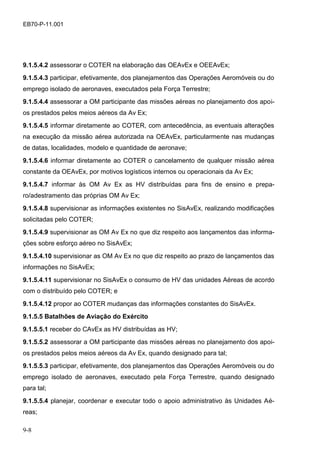 9-8
EB70-P-11.001
9.1.5.4.2 assessorar o COTER na elaboração das OEAvEx e OEEAvEx;
9.1.5.4.3 participar, efetivamente, dos planejamentos das Operações Aeromóveis ou do
emprego isolado de aeronaves, executados pela Força Terrestre;
9.1.5.4.4 assessorar a OM participante das missões aéreas no planejamento dos apoi-
os prestados pelos meios aéreos da Av Ex;
9.1.5.4.5 informar diretamente ao COTER, com antecedência, as eventuais alterações
na execução da missão aérea autorizada na OEAvEx, particularmente nas mudanças
de datas, localidades, modelo e quantidade de aeronave;
9.1.5.4.6 informar diretamente ao COTER o cancelamento de qualquer missão aérea
constante da OEAvEx, por motivos logísticos internos ou operacionais da Av Ex;
9.1.5.4.7 informar às OM Av Ex as HV distribuídas para fins de ensino e prepa-
ro/adestramento das próprias OM Av Ex;
9.1.5.4.8 supervisionar as informações existentes no SisAvEx, realizando modificações
solicitadas pelo COTER;
9.1.5.4.9 supervisionar as OM Av Ex no que diz respeito aos lançamentos das informa-
ções sobre esforço aéreo no SisAvEx;
9.1.5.4.10 supervisionar as OM Av Ex no que diz respeito ao prazo de lançamentos das
informações no SisAvEx;
9.1.5.4.11 supervisionar no SisAvEx o consumo de HV das unidades Aéreas de acordo
com o distribuído pelo COTER; e
9.1.5.4.12 propor ao COTER mudanças das informações constantes do SisAvEx.
9.1.5.5 Batalhões de Aviação do Exército
9.1.5.5.1 receber do CAvEx as HV distribuídas as HV;
9.1.5.5.2 assessorar a OM participante das missões aéreas no planejamento dos apoi-
os prestados pelos meios aéreos da Av Ex, quando designado para tal;
9.1.5.5.3 participar, efetivamente, dos planejamentos das Operações Aeromóveis ou do
emprego isolado de aeronaves, executado pela Força Terrestre, quando designado
para tal;
9.1.5.5.4 planejar, coordenar e executar todo o apoio administrativo às Unidades Aé-
reas;
 