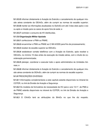 9-9
EB70-P-11.001
9.1.5.5.5 informar diretamente à Aviação do Exército o cancelamento de qualquer mis-
são aérea constante da OEAvEx, além de cumprir as normas do escalão superior;
9.1.5.5.6 manter as informações atualizadas no SisAvEx em até 3 dias úteis após o voo
ou após a missão para os casos de apoio fora de sede; e
9.1.5.5.7 controlar o consumo de HV distribuídas.
9.1.5.6 Organização Militar Apoiada
9.1.5.6.1 confeccionar o PMA ou PMAE;
9.1.5.6.2 encaminhar o PMA ou PMAE ao C Mil A/ODS para fins de processamento;
9.1.5.6.3 receber do escalão superior as OEAvEx;
9.1.5.6.4 estabelecer contato telefônico com a Aviação do Exército, após receber a
OEAvEx, no mínimo 15 dias antes da execução da missão aérea, com o intuito de co-
ordenação pormenorizada;
9.1.5.6.5 planejar, coordenar e executar todo o apoio administrativo às Unidades Aé-
reas; e
9.1.5.6.6 informar diretamente à Aviação do Exército o cancelamento de qualquer mis-
são aérea constante da OEAvEx, além de cumprir as normas do escalão superior.
9.1.6 PRESCRIÇÕES DIVERSAS
9.1.6.1 Informações complementares a este capítulo estarão disponíveis na intranet do
COTER, no link da Divisão de Aviação e Segurança.
9.1.6.2 Os modelos de formulários de necessidade de HV para o ano “A+1”, de PMA e
de PMAE estarão disponíveis na intranet do COTER, no link da Divisão de Aviação e
Segurança.
9.1.6.3 O CIAvEx terá as atribuições do BAvEx no que lhe diz respeito.
 