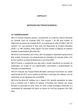10-1
EB70-P-11.001
CAPÍTULO X
INSTRUÇÃO DAS TROPAS BLINDADAS
10.1 GENERALIDADES
10.1.1 O Exército Brasileiro adquiriu, recentemente, as modernas Viaturas Blindadas
de Combate Carro de Combate (VBC CC) Leopard 1 A5 BR para mobiliar os
Regimentos de Carros de Combate (RCC), em substituição às VBC CC M60 e VBC CC
Leopard 1 A1, que passaram a fazer parte dos Regimentos de Cavalaria Blindados
(RCB), e a VBC Antiaéreo (AAe) Gepard 1A2 para mobiliar as Baterias de Artilharia
Antiaérea Autopropulsada (Bia AAAe AP).
10.1.2 Os novos blindados (CC e AAe), além de agregarem capacidade operacional às
Bda, também demandam uma reestruturação da sistemática da instrução militar, a fim
de bem qualificar as tropas blindadas para o uso desse MEM.
10.1.3 Portanto, é fundamental que seja dada a devida importância ao processo de
qualificação, em função da sua especificidade, continuidade e progressividade da
instrução e do adestramento.
10.1.4 A instrução das Forças-Tarefas Blindadas continuará funcionando em caráter
experimental em 2014, com o objetivo de aprimorar a formação dos militares, a fim de
capacitá-los ao uso adequado dos novos MEM.
10.1.5 As Bia AAAe AP, dotadas com o Gepard 1A2, deverão estabelecer as bases
para a instrução com o objetivo de adequar a formação dos militares aos cargos
previstos na guarnição do carro, tendo em vista a carga tecnológica embarcada e a
necessidade de capacitação de cabos no mesmo do nível dos sargentos (Cmt VBC
AAe).
 