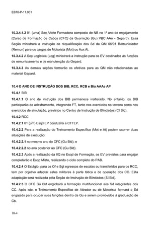 10-4
EB70-P-11.001
10.3.4.1.2 01 (uma) Seç AAAe Formadora composto de NB no 1º ano de engajamento
(Curso de Formação de Cabos (CFC) da Guarnição (Gu) VBC AAe - Gepard). Essa
Seção ministrará a instrução de requalificação dos Sd da QM 06/01 Remuniciador
(Remun) para os cargos de Motorista (Mot) ou Aux At.
10.3.4.2 A Seç Logística (Log) ministrará a instrução para os EV destinados às funções
de remuniciamento e de manutenção do Gepard.
10.3.4.3 As demais seções formarão os efetivos para as QM não relacionadas ao
material Gepard.
10.4 O ANO DE INSTRUÇÃO DOS BIB, RCC, RCB e Bia AAAe AP
10.4.1 BIB
10.4.1.1 O ano de instrução dos BIB permanece inalterado. No entanto, os BIB
participarão do adestramento, integrando FT, tanto nos exercícios no terreno como nos
exercícios de simulação, previstos no Centro de Instrução de Blindados (CI Bld).
10.4.2 RCC
10.4.2.1 01 (um) Esqd EP conduzirá a CTTEP.
10.4.2.2 Para a realização do Treinamento Específico (Mot e At) podem ocorrer duas
situações de execução:
10.4.2.2.1 no mesmo ano do CFC (Gu Bld); e
10.4.2.2.2 no ano posterior ao CFC (Gu Bld).
10.4.2.3 Após a realização da IIQ no Esqd de Formação, os EV previstos para engajar
completarão o Esqd Misto, realizando o ciclo completo do PAB.
10.4.2.4 O Estágio, para os Of e Sgt egressos de escolas ou transferidos para os RCC,
tem por objetivo adaptar estes militares à parte tática e de operação dos CC. Esta
adaptação será realizada pela Seção de Instrução de Blindados (SI Bld).
10.4.2.5 O CFC Gu Bld englobará a formação multifuncional aos Sd integrantes dos
CC. Após isto, o Treinamento Específico de Atirador ou de Motorista formará o Sd
engajado para ocupar suas funções dentro da Gu e serem promovidos à graduação de
Cb.
 