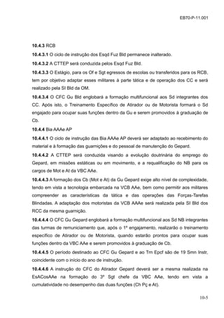 10-5
EB70-P-11.001
10.4.3 RCB
10.4.3.1 O ciclo de instrução dos Esqd Fuz Bld permanece inalterado.
10.4.3.2 A CTTEP será conduzida pelos Esqd Fuz Bld.
10.4.3.3 O Estágio, para os Of e Sgt egressos de escolas ou transferidos para os RCB,
tem por objetivo adaptar esses militares à parte tática e de operação dos CC e será
realizado pela SI Bld da OM.
10.4.3.4 O CFC Gu Bld englobará a formação multifuncional aos Sd integrantes dos
CC. Após isto, o Treinamento Específico de Atirador ou de Motorista formará o Sd
engajado para ocupar suas funções dentro da Gu e serem promovidos à graduação de
Cb.
10.4.4 Bia AAAe AP
10.4.4.1 O ciclo de instrução das Bia AAAe AP deverá ser adaptado ao recebimento do
material e à formação das guarnições e do pessoal de manutenção do Gepard.
10.4.4.2 A CTTEP será conduzida visando a evolução doutrinária do emprego do
Gepard, em missões estáticas ou em movimento, e a requalificação do NB para os
cargos de Mot e At da VBC AAe.
10.4.4.3 A formação dos Cb (Mot e At) da Gu Gepard exige alto nível de complexidade,
tendo em vista a tecnologia embarcada na VCB AAe, bem como permitir aos militares
compreender as características da tática e das operações das Forças-Tarefas
Blindadas. A adaptação dos motoristas da VCB AAAe será realizada pela SI Bld dos
RCC da mesma guarnição.
10.4.4.4 O CFC Gu Gepard englobará a formação multifuncional aos Sd NB integrantes
das turmas de remuniciamento que, após o 1º engajamento, realizarão o treinamento
específico de Atirador ou de Motorista, quando estarão prontos para ocupar suas
funções dentro da VBC AAe e serem promovidos à graduação de Cb.
10.4.4.5 O período destinado ao CFC Gu Gepard e ao Trn Epcf são de 19 Smn Instr,
coincidente com o início do ano de instrução.
10.4.4.6 A instrução do CFC do Atirador Gepard deverá ser a mesma realizada na
EsACosAAe na formação do 3º Sgt chefe da VBC AAe, tendo em vista a
cumulatividade no desempenho das duas funções (Ch Pç e At).
 