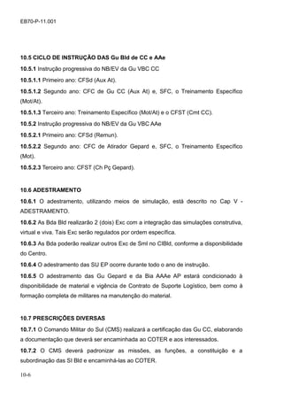 10-6
EB70-P-11.001
10.5 CICLO DE INSTRUÇÃO DAS Gu Bld de CC e AAe
10.5.1 Instrução progressiva do NB/EV da Gu VBC CC
10.5.1.1 Primeiro ano: CFSd (Aux At).
10.5.1.2 Segundo ano: CFC de Gu CC (Aux At) e, SFC, o Treinamento Específico
(Mot/At).
10.5.1.3 Terceiro ano: Treinamento Específico (Mot/At) e o CFST (Cmt CC).
10.5.2 Instrução progressiva do NB/EV da Gu VBC AAe
10.5.2.1 Primeiro ano: CFSd (Remun).
10.5.2.2 Segundo ano: CFC de Atirador Gepard e, SFC, o Treinamento Específico
(Mot).
10.5.2.3 Terceiro ano: CFST (Ch Pç Gepard).
10.6 ADESTRAMENTO
10.6.1 O adestramento, utilizando meios de simulação, está descrito no Cap V -
ADESTRAMENTO.
10.6.2 As Bda Bld realizarão 2 (dois) Exc com a integração das simulações construtiva,
virtual e viva. Tais Exc serão regulados por ordem específica.
10.6.3 As Bda poderão realizar outros Exc de Sml no CIBld, conforme a disponibilidade
do Centro.
10.6.4 O adestramento das SU EP ocorre durante todo o ano de instrução.
10.6.5 O adestramento das Gu Gepard e da Bia AAAe AP estará condicionado à
disponibilidade de material e vigência de Contrato de Suporte Logístico, bem como à
formação completa de militares na manutenção do material.
10.7 PRESCRIÇÕES DIVERSAS
10.7.1 O Comando Militar do Sul (CMS) realizará a certificação das Gu CC, elaborando
a documentação que deverá ser encaminhada ao COTER e aos interessados.
10.7.2 O CMS deverá padronizar as missões, as funções, a constituição e a
subordinação das SI Bld e encaminhá-las ao COTER.
 