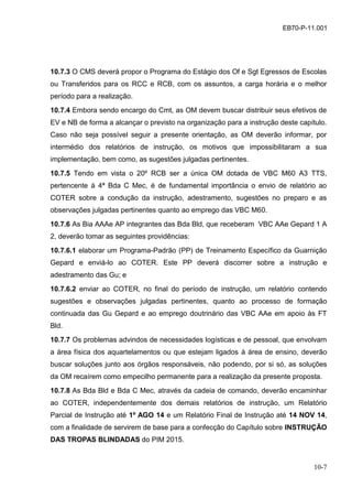 10-7
EB70-P-11.001
10.7.3 O CMS deverá propor o Programa do Estágio dos Of e Sgt Egressos de Escolas
ou Transferidos para os RCC e RCB, com os assuntos, a carga horária e o melhor
período para a realização.
10.7.4 Embora sendo encargo do Cmt, as OM devem buscar distribuir seus efetivos de
EV e NB de forma a alcançar o previsto na organização para a instrução deste capítulo.
Caso não seja possível seguir a presente orientação, as OM deverão informar, por
intermédio dos relatórios de instrução, os motivos que impossibilitaram a sua
implementação, bem como, as sugestões julgadas pertinentes.
10.7.5 Tendo em vista o 20º RCB ser a única OM dotada de VBC M60 A3 TTS,
pertencente à 4ª Bda C Mec, é de fundamental importância o envio de relatório ao
COTER sobre a condução da instrução, adestramento, sugestões no preparo e as
observações julgadas pertinentes quanto ao emprego das VBC M60.
10.7.6 As Bia AAAe AP integrantes das Bda Bld, que receberam VBC AAe Gepard 1 A
2, deverão tomar as seguintes providências:
10.7.6.1 elaborar um Programa-Padrão (PP) de Treinamento Específico da Guarnição
Gepard e enviá-lo ao COTER. Este PP deverá discorrer sobre a instrução e
adestramento das Gu; e
10.7.6.2 enviar ao COTER, no final do período de instrução, um relatório contendo
sugestões e observações julgadas pertinentes, quanto ao processo de formação
continuada das Gu Gepard e ao emprego doutrinário das VBC AAe em apoio às FT
Bld.
10.7.7 Os problemas advindos de necessidades logísticas e de pessoal, que envolvam
a área física dos aquartelamentos ou que estejam ligados à área de ensino, deverão
buscar soluções junto aos órgãos responsáveis, não podendo, por si só, as soluções
da OM recaírem como empecilho permanente para a realização da presente proposta.
10.7.8 As Bda Bld e Bda C Mec, através da cadeia de comando, deverão encaminhar
ao COTER, independentemente dos demais relatórios de instrução, um Relatório
Parcial de Instrução até 1º AGO 14 e um Relatório Final de Instrução até 14 NOV 14,
com a finalidade de servirem de base para a confecção do Capítulo sobre INSTRUÇÃO
DAS TROPAS BLINDADAS do PIM 2015.
 