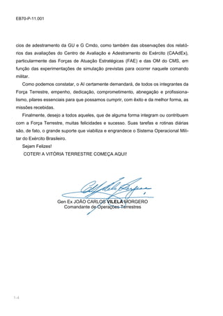 1-2
EB70-P-11.001
cios de adestramento da GU e G Cmdo, como também das observações dos relató-
rios das avaliações do Centro de Avaliação e Adestramento do Exército (CAAdEx),
particularmente das Forças de Atuação Estratégicas (FAE) e das OM do CMS, em
função das experimentações de simulação previstas para ocorrer naquele comando
militar.
Como podemos constatar, o AI certamente demandará, de todos os integrantes da
Força Terrestre, empenho, dedicação, comprometimento, abnegação e profissiona-
lismo, pilares essenciais para que possamos cumprir, com êxito e da melhor forma, as
missões recebidas.
Finalmente, desejo a todos aqueles, que de alguma forma integram ou contribuem
com a Força Terrestre, muitas felicidades e sucesso. Suas tarefas e rotinas diárias
são, de fato, o grande suporte que viabiliza e engrandece o Sistema Operacional Mili-
tar do Exército Brasileiro.
Sejam Felizes!
COTER! A VITÓRIA TERRESTRE COMEÇA AQUI!
Gen Ex JOÃO CARLOS VILELA MORGERO
Comandante de Operações Terrestres
1-4
 