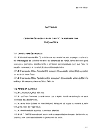 11-1
EB70-P-11.001
CAPÍTULO XI
ORIENTAÇÕES GERAIS PARA O APOIO DA MARINHA E DA
FORÇA AÉREA
11.1 CONCEITUAÇÕES GERAIS
11.1.1 Missão Conjunta (Mis Cj): missão que se caracteriza pelo emprego coordenado
de embarcações da Marinha do Brasil ou aeronaves da Força Aérea Brasileira para
operações, exercícios, adestramento e atividades administrativas, sem que haja, no
escalão considerado, a constituição de um Comando único.
11.1.2 Organização Militar Apoiada (OM apoiada): Organização Militar (OM) que solici-
tou apoio da outra Força.
11.1.3 Organização Militar Apoiadora (OM apoiadora): Organização Militar da Marinha
ou Força Aérea que apoia uma OM do Exército.
11.2 APOIO DA MARINHA
11.2.1 CONSIDERAÇÕES INICIAIS
11.2.1.1 A Força Terrestre poderá contar com o Apoio Naval na realização de seus
exercícios de Adestramento.
11.2.1.2 Este apoio poderá ser realizado pelo transporte de tropas ou material e, tam-
bém, pelo Apoio de Fogo Naval.
11.2.1.3 Prioridades do apoio da Marinha ao Exército
11.2.1.3.1 O COTER consolidará e estudará as necessidades do apoio da Marinha ao
Exército, bem como estabelecerá as prioridades de apoio.
 