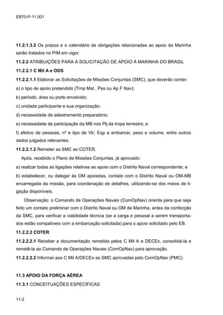 11-2
EB70-P-11.001
11.2.1.3.2 Os prazos e o calendário de obrigações relacionadas ao apoio da Marinha
serão tratados no PIM em vigor.
11.2.2 ATRIBUIÇÕES PARA A SOLICITAÇÃO DE APOIO À MARINHA DO BRASIL
11.2.2.1 C Mil A e ODS
11.2.2.1.1 Elaborar as Solicitações de Missões Conjuntas (SMC), que deverão conter:
a) o tipo de apoio pretendido (Trnp Mat , Pes ou Ap F Nav);
b) período, área ou porto envolvido;
c) unidade participante e sua organização;
d) necessidade de adestramento preparatório;
e) necessidade de participação da MB nos Plj da tropa terrestre; e
f) efetivo de pessoas, nº e tipo de Vtr; Eqp a embarcar, peso e volume, entre outros
dados julgados relevantes.
11.2.2.1.2 Remeter as SMC ao COTER.
Após, recebido o Plano de Missões Conjuntas, já aprovado:
a) realizar todas as ligações relativas ao apoio com o Distrito Naval correspondente; e
b) estabelecer, ou delegar às OM apoiadas, contato com o Distrito Naval ou OM-MB
encarregada da missão, para coordenação de detalhes, utilizando-se dos meios de li-
gação disponíveis.
Observação: o Comando de Operações Navais (ComOpNav) orienta para que seja
feito um contato preliminar com o Distrito Naval ou OM de Marinha, antes da confecção
da SMC, para verificar a viabilidade técnica (se a carga e pessoal a serem transporta-
dos estão compatíveis com a embarcação solicitada) para o apoio solicitado pelo EB.
11.2.2.2 COTER
11.2.2.2.1 Receber a documentação remetida pelos C Mil A e DECEx, consolidá-la e
remetê-la ao Comando de Operações Navais (ComOpNav) para aprovação.
11.2.2.2.2 Informar aos C Mil A/DECEx as SMC aprovadas pelo ComOpNav (PMC).
11.3 APOIO DA FORÇA AÉREA
11.3.1 CONCEITUAÇÕES ESPECÍFICAS
 