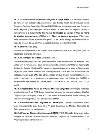 11-3
EB70-P-11.001
11.3.1.1 Esforço Aéreo Disponibilizado junto à Força Aérea (Esf Ae-FAB): número
de horas de voo estabelecido, anualmente, pelo Estado-Maior da Aeronáutica e pelo
Comando-Geral de Operações Aéreas (COMGAR), por tipo de aeronave, por Comando
Aéreo Regional (COMAR) e por Unidade Aérea da FAB. Tem por objetivo permitir o
planejamento e o cumprimento dos Planos de Missões Conjuntas (PMC), do Plano
de Missões Aeroterrestres (PMAet) e do Plano de Apoio à Amazônia (PAA), com
base nas necessidades apresentadas pelo COTER. Este esforço aéreo destina-se ao
apoio do preparo do EB, com fins logísticos, técnicos e de adestramento.
11.3.1.2 Hora de voo (HV)
Tempo transcorrido entre a decolagem (trem de pouso fora do solo) e o pouso (trem de
pouso toca o solo) da aeronave.
11.3.1.3 Solicitação de Missão Conjunta (SMC)
Documento elaborado pela OM para discriminar suas necessidades de Missões Con-
juntas com a Força Aérea. Deve ser encaminhado ao Comando Militar de Área/Órgão
de Direção Setorial (C Mil A/ODS), seguindo o canal de comando, para análise e priori-
zação por parte deste, baseado nas orientações do COTER. O C Mil A consolidará as
necessidades de suas OM e dos ODS sediados em sua área de responsabilidade, res-
peitando as cotas de horas de voo por tipo de aeronaves distribuídas pelo COTER, e
encaminhará diretamente ao COTER (SMC – COTER), ou ao COMAR (SMC – CO-
MAR).
11.3.1.4 Necessidade Anual de HV para Missões Conjuntas: informação elaborada
anualmente pelo C Mil A/ODS para discriminar as horas de voo para todas as Missões
Conjuntas propostas para o ano “A+1” das suas OM subordinadas. Estas informações
são consolidadas pelo COTER para envio ao EMAer.
11.3.1.5 Plano de Missões Conjuntas do COTER (PMC-COTER): documento elabo-
rado bimestralmente pelas FAE (III e V) para discriminar as Missões Conjuntas do
Exército aprovadas para execução.
11.3.1.6 Plano de Missões Conjuntas do COMAR (PMC-COMAR): documento elabo-
rado por um COMAR para discriminar as Missões Conjuntas de um determinado C Mil
A/ODS aprovadas para execução.
 