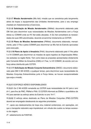 11-4
EB70-P-11.001
11.3.1.7 Missão Aeroterrestre (Mis Aet): missão que se caracteriza pelo lançamento
aéreo de tropas e equipamentos das Unidades Aeroterrestres, para o seu emprego
imediato em Adestramentos e Exercícios.
11.3.1.8 Solicitação de Missão Aeroterrestre (SMAet): documento elaborado pela
OM Aet para discriminar suas necessidades de Missões Aeroterrestres com a Força
Aérea ou COMAR onde as HV Aet estão alocadas. A GU Aet consolidará as necessi-
dades de suas OM subordinadas, devendo encaminhar diretamente ao COTER.
11.3.1.9 Plano de Missões Aeroterrestres (PMAet): documento elaborado, mensal-
mente, pela V FAe e pelos COMAR para discriminar as Mis Aet do Exército aprovadas
para execução.
11.3.1.10 Plano de Apoio à Amazônia (PAA): documento elaborado pela V FAe pelos
I e VII COMAR para discriminar as missões de apoio logístico às Organizações Milita-
res sediadas na região Norte. Tem como base as propostas apresentadas diretamente
pelo Comando Militar da Amazônia (CMA) à V Fae, I e VII COMAR, de acordo com es-
forço aéreo distribuído pelo COTER.
11.3.1.11 Solicitação de Missão Conjunta Extraordinária (SMCE): documento elabo-
rado pela OM/ C Mil A/ODS, a qualquer tempo, para discriminar suas necessidades de
Missões Conjuntas Extraordinárias junto à Força Aérea, se houver excepcionalidade
que exija a missão.
11.3.2 O ESFORÇO AÉREO DISPONIBILIZADO
11.3.2.1 Os C Mil A/ODS remeterão ao COTER suas necessidades de HV para o ano
A+1, para fins de PMC, PMAet e PAA. O COTER informará ao EMAer o quantitativo de
HV para atender ao esforço aéreo do Exército no ano “A+1”.
11.3.2.2 O esforço aéreo destinado ao Plano de Missões Conjuntas (PMC-COTER)
deverá ser empregado obedecendo às seguintes prioridades:
1ª - apoio aos deslocamentos de tropa e/ou material contencioso, em operações, em
que o transporte rodoviário seja impraticável, em virtude dos custos ou tempo excessi-
vo de viagem;
2ª - adestramento da FAR/FAE;
 