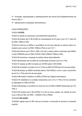 11-5
EB70-P-11.001
3ª - formação, especialização e aperfeiçoamento dos alunos dos Estabelecimentos de
Ensino (EE); e
4ª - adestramento e atividades administrativas.
11.3.3 ATRIBUIÇÕES
11.3.3.1 COTER:
11.3.3.1.1 regular os processos e procedimentos específicos;
11.3.3.1.2 receber dos C Mil A/ODS as necessidades de HV para o ano “A+1” para fins
de PMC, PMAet e PAA;
11.3.3.1.3 informar ao EMAer o quantitativo de HV para atender ao esforço aéreo ne-
cessário para cumprir os PMC, PMAet e PAA no ano “A+1”;
11.3.3.1.4 informar aos C Mil A, ODS e GU Aet o esforço aéreo autorizado pelo EMAer
e pelo COMGAR para os PMC-COTER, PMC-COMAR, PMAet e PAA;
11.3.3.1.5 maximizar o emprego do esforço aéreo disponibilizado;
11.3.3.1.6 participar das reuniões de coordenação previstas nas III e V FAe;
11.3.3.1.7 analisar as SMC enviadas ao COTER pelos C Mil A/ODS;
11.3.3.1.8 consolidar e remeter às III e V FAe as SMC-COTER para fins de aprovação;
11.3.3.1.9 analisar as SMCE remetidas pelos C Mil A/ODS e, se for o caso, encaminhá-
las às III e V FAe para fins de aprovação;
11.3.3.1.10 receber e distribuir os PMC-COTER aos Órgãos interessados;
11.3.3.1.11 estabelecer os contatos necessários com a III e V FAE a fim de coordenar
as alterações no PMC-COTER;
11.3.3.1.12 planejar e coordenar as horas de voo de PMC-COMAR distribuídas ao CO-
TER; e
11.3.3.1.13 receber dos C Mil A/ODS/ G U Aet as horas voadas, por modelo de aero-
nave e OM da FAB, nos PMC – COMAR, PAA e PMAet.
11.3.3.2 C Mil A/ODS:
11.3.3.2.1 regular para as OM, sob seu comando, a execução do previsto no presente
capítulo;
 
