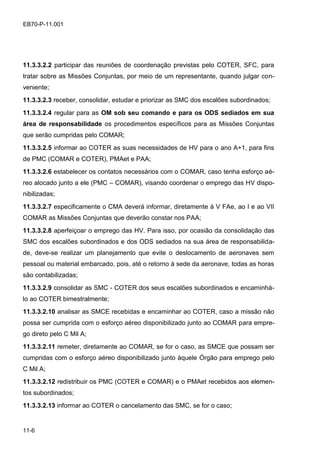 11-6
EB70-P-11.001
11.3.3.2.2 participar das reuniões de coordenação previstas pelo COTER, SFC, para
tratar sobre as Missões Conjuntas, por meio de um representante, quando julgar con-
veniente;
11.3.3.2.3 receber, consolidar, estudar e priorizar as SMC dos escalões subordinados;
11.3.3.2.4 regular para as OM sob seu comando e para os ODS sediados em sua
área de responsabilidade os procedimentos específicos para as Missões Conjuntas
que serão cumpridas pelo COMAR;
11.3.3.2.5 informar ao COTER as suas necessidades de HV para o ano A+1, para fins
de PMC (COMAR e COTER), PMAet e PAA;
11.3.3.2.6 estabelecer os contatos necessários com o COMAR, caso tenha esforço aé-
reo alocado junto a ele (PMC – COMAR), visando coordenar o emprego das HV dispo-
nibilizadas;
11.3.3.2.7 especificamente o CMA deverá informar, diretamente à V FAe, ao I e ao VII
COMAR as Missões Conjuntas que deverão constar nos PAA;
11.3.3.2.8 aperfeiçoar o emprego das HV. Para isso, por ocasião da consolidação das
SMC dos escalões subordinados e dos ODS sediados na sua área de responsabilida-
de, deve-se realizar um planejamento que evite o deslocamento de aeronaves sem
pessoal ou material embarcado, pois, até o retorno à sede da aeronave, todas as horas
são contabilizadas;
11.3.3.2.9 consolidar as SMC - COTER dos seus escalões subordinados e encaminhá-
lo ao COTER bimestralmente;
11.3.3.2.10 analisar as SMCE recebidas e encaminhar ao COTER, caso a missão não
possa ser cumprida com o esforço aéreo disponibilizado junto ao COMAR para empre-
go direto pelo C Mil A;
11.3.3.2.11 remeter, diretamente ao COMAR, se for o caso, as SMCE que possam ser
cumpridas com o esforço aéreo disponibilizado junto àquele Órgão para emprego pelo
C Mil A;
11.3.3.2.12 redistribuir os PMC (COTER e COMAR) e o PMAet recebidos aos elemen-
tos subordinados;
11.3.3.2.13 informar ao COTER o cancelamento das SMC, se for o caso;
 