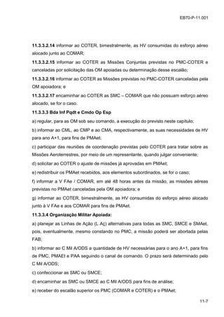 11-7
EB70-P-11.001
11.3.3.2.14 informar ao COTER, bimestralmente, as HV consumidas do esforço aéreo
alocado junto ao COMAR;
11.3.3.2.15 informar ao COTER as Missões Conjuntas previstas no PMC-COTER e
canceladas por solicitação das OM apoiadas ou determinação desse escalão;
11.3.3.2.16 informar ao COTER as Missões previstas no PMC-COTER canceladas pela
OM apoiadora; e
11.3.3.2.17 encaminhar ao COTER as SMC – COMAR que não possuam esforço aéreo
alocado, se for o caso.
11.3.3.3 Bda Inf Pqdt e Cmdo Op Esp
a) regular, para as OM sob seu comando, a execução do previsto neste capítulo;
b) informar ao CML, ao CMP e ao CMA, respectivamente, as suas necessidades de HV
para ano A+1, para fins de PMAet;
c) participar das reuniões de coordenação previstas pelo COTER para tratar sobre as
Missões Aeroterrestres, por meio de um representante, quando julgar conveniente;
d) solicitar ao COTER o ajuste de missões já aprovadas em PMAet;
e) redistribuir os PMAet recebidos, aos elementos subordinados, se for o caso;
f) informar a V FAe / COMAR, em até 48 horas antes da missão, as missões aéreas
previstas no PMAet canceladas pela OM apoiadora; e
g) informar ao COTER, bimestralmente, as HV consumidas do esforço aéreo alocado
junto à V FAe e aos COMAR para fins de PMAet.
11.3.3.4 Organização Militar Apoiada:
a) planejar as Linhas de Ação (L Aç) alternativas para todas as SMC, SMCE e SMAet,
pois, eventualmente, mesmo constando no PMC, a missão poderá ser abortada pelas
FAB;
b) informar ao C Mil A/ODS a quantidade de HV necessárias para o ano A+1, para fins
de PMC, PMAEt e PAA seguindo o canal de comando. O prazo será determinado pelo
C Mil A/ODS;
c) confeccionar as SMC ou SMCE;
d) encaminhar as SMC ou SMCE ao C Mil A/ODS para fins de análise;
e) receber do escalão superior os PMC (COMAR e COTER) e o PMAet;
 