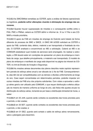 11-10
EB70-P-11.001
11.3.5.3 As SMC/SMAet remetidas ao COTER, após a análise de fatores operacionais
ou logísticos, poderão sofrer alterações visando à otimização do emprego das ae-
ronaves.
11.3.5.4 Quando houver superposição de missões e o consequente conflito entre o
PAA, PMC e PMAet, caberá ao COTER definir e informar às III ou V FAe e aos CO-
MAR a missão prioritária.
11.3.5.5 O apoio da FAB em missões de emprego do Exército será tratado de forma
diferente do processo de SMC e SMCE. A OM/C Mil A/ODS solicitará ao COTER o
apoio da FAB, contendo data, efetivo, material a ser transportado e finalidade da mis-
são. O COTER analisará e encaminhará ao MD a solicitação. Caberá ao MD e ao
COMGAR estabelecer qual modelo de aeronave será empregado. Ao realizar a solici-
tação, a OM deverá estar em condições de apresentar um plano de embarque e mani-
festo de carga, que detalhe principalmente, o material a ser transportado. O modelo do
plano de embarque e manifesto de carga está disponível na página da intranet do CO-
TER, no link da Divisão de Aviação e Segurança.
11.3.5.6 As missões aéreas decorrentes dos planos descritos neste capítulo represen-
tam parcela do esforço aéreo anual a ser alocado às U Ae da FAB. Consequentemen-
te, elas têm de ser compatibilizadas com as demais e diluídas uniformemente ao longo
do ano. Caso sejam concentradas em determinados períodos, poderão impactar em
outras missões da FAB e/ou dos próprios solicitantes. Com vistas a aproveitar o esfor-
ço aéreo geral a ser utilizado pelo COMGAR, o que requer distribuição e efetiva utiliza-
ção do mesmo de maneira uniforme ao longo do ano, são feitos três ajustes anuais na
distribuição do esforço aéreo, tomando-se por base a distribuição bimestral de horas, a
saber:
11.3.5.6.1 em 30 JUN, quando serão cortados os excedentes das horas previstas para
o período, e não voadas;
11.3.5.6.2 em 30 SET, quando serão cortados os excedentes das horas previstas para
o período, e não voadas; e
11.3.5.6.3 em 01 DEZ, quando será cortado o saldo de esforço aéreo remanescente,
salvo o planejado para dezembro.
 