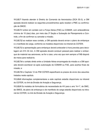 11-11
EB70-P-11.001
11.3.5.7 Visando atender à Diretriz do Comando da Aeronáutica (DCA 55-3), a OM
apoiada deverá realizar os seguintes procedimentos após receber o PMC ou confirma-
ção de SMCE:
11.3.5.7.1 entrar em contato com a Força Aérea (FAE) ou COMAR, com antecedência
mínima de 10 (dez) dias, por meio das 3ª Seção e Subseção de Planejamento e Con-
trole, a fim de confirmar ou cancelar a missão;
11.3.5.7.2 ao realizar esse contato, a OM apoiada deverá enviar o plano de embarque
e o manifesto de carga, conforme os modelos disponíveis na intranet do COTER;
11.3.5.7.3 a apresentação para embarque deverá anteceder à hora prevista para deco-
lagem em 01h 30 min. A OM apoiada deverá conduzir pessoal para realizar o embar-
que de material nas aeronaves, se for o caso, uma vez que nem sempre a FAB disporá
de meios para realizá-lo;
11.3.5.7.4 o contato direto entre a Unidade Aérea encarregada da missão e a OM apoi-
ada deverá acontecer só após autorização do COMAR ou FAE, para acertos finais da
missão; e
11.3.5.7.5 o Capítulo 12 do PIM COTER especificará os prazos de envio dos assuntos
tratados neste capítulo.
11.3.5.8 Informações complementares a este capítulo estarão disponíveis na intranet
do COTER, no link da Divisão de Aviação e Segurança.
11.3.5.9 Os modelos de formulários de necessidade de HV para o ano “A+1”, de SMC,
de SMCE, de plano de embarque e de manifesto de carga estarão disponíveis na intra-
net do COTER, no link da Divisão de Aviação e Segurança.
 