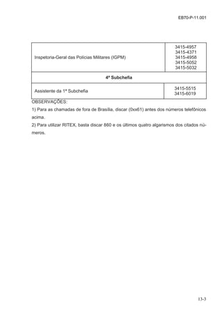 13-3
EB70-P-11.001
Inspetoria-Geral das Polícias Militares (IGPM)
3415-4957
3415-4371
3415-4958
3415-5052
3415-5032
4ª Subchefia
Assistente da 1ª Subchefia
3415-5515
3415-6019
OBSERVAÇÕES:
1) Para as chamadas de fora de Brasília, discar (0xx61) antes dos números telefônicos
acima.
2) Para utilizar RITEX, basta discar 860 e os últimos quatro algarismos dos citados nú-
meros.
 