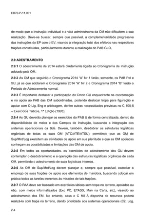 2-4
EB70-P-11.001
de modo que a Instrução Individual e a vida administrativa da OM não dificultem a sua
realização. Deve-se buscar, sempre que possível, a complementaridade progressiva
das instruções do EP com o EV, visando à integração total dos efetivos nas respectivas
frações constituídas, particularmente durante a realização do PAB GLO.
2.9 ADESTRAMENTO
2.9.1 O adestramento de 2014 estará diretamente ligado ao Cronograma de Instrução
adotado pela OM.
2.9.2 As OM que seguirão o Cronograma 2014 “A” Nr 1 farão, somente, os PAB Pel e
SU, já as que adotarem o Cronograma 2014 “A” Nr 2 e Cronograma 2014 “B” terão o
Período de Adestramento normal.
2.9.3 É importante destacar a participação do Cmdo GU enquadrante na coordenação
e no apoio ao PAB das OM subordinadas, podendo deslocar tropa para figuração e
apoiar com O Lig, Eng e arbitragem, dentre outras necessidades previstas no C 105-5
– Exercícios Táticos, 1ª Edição (1993).
2.9.4 As GU deverão planejar os exercícios do PAB U de forma centralizada, dentro da
disponibilidade de meios e dos Campos de Instrução, buscando a integração dos
sistemas operacionais da Bda. Devem, também, desdobrar as estruturas logísticas
orgânicas de todas as suas OM (ATC/ATE/ATSU), permitindo que as OM de
Sup/Mnt/Log exercitem as atividades de apoio em sua plenitude e que as OM apoiadas
conheçam as possibilidades e limitações das OM de apoio.
2.9.5 Em todas as oportunidades, os exercícios de adestramento das GU devem
contemplar o desdobramento e a operação das estruturas logísticas orgânicas de cada
OM, permitindo o adestramento de suas logísticas internas.
2.9.6 As OM de Sup/Mnt/Log devem planejar e, sempre que possível, exercitar o
emprego de suas frações de apoio aos elementos de manobra, buscando colocar em
prática todas as tarefas inerentes às missões de tais frações.
2.9.7 O PAA deve ser baseado em exercícios táticos sem tropa no terreno, apoiados ou
não, com meios informatizados (Exc PC, ETASS, Man na Carta, etc), visando ao
adestramento dos EM. No entanto, caso o C Mil A disponha de recursos poderá
realizá-lo com tropa no terreno, dando prioridade aos sistemas operacionais (C2, Log,
 