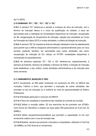 2-5
EB70-P-11.001EB70-P-11.001
Ap F e MCP).
2.10 SEMANAS “R1”, “R2”, “S1”, “S2” e “S3”
2.10.1 A semana “R1” destina-se a atender à mudança de ritmo da instrução, com o
término da instrução básica e o início da qualificação do soldado, e deve ser
aproveitada para a realização de Competições Desportivas de Instrução, recuperação
da IIB, reorganização do Grupamento de Instrução, seleção dos candidatos ao Curso
de Formação de Cabos (CFC) e outras atividades, a critério da Direção da Instrução.
2.10.2 A semana “R2” foi inserida ao final da instrução individual e início do adestramento
para permitir que a OM se reorganize administrativa e operacionalmente para um novo
período, podendo, também, ser aproveitada para outras atividades, tais como:
recuperação de instrução do EV, reforço na CTTEP, competições desportivas e
manutenção do aquartelamento.
2.10.3 As semanas especiais “S1”, “S2” e “S3” destinam-se, respectivamente, à
Semana do Exército, Semana do Soldado e Semana da Pátria. A Direção de Instrução
pode estabelecer, a seu critério, outras atividades administrativas e de instrução para
estas semanas.
2.11 ARMAMENTO, MUNIÇÃO E TIRO
2.11.1 Anualmente, as RM estão recebendo um acréscimo de 20% na DMA-R das
munições 7,62mm e 9mm, que permitem a execução de outras atividades não
previstas no ano de instrução ou a melhoria do nível de operacionalidade do Efetivo
Profissional.
2.11.2 Orientação geral para o consumo da DMA-R
2.11.2.1 Deve ser ressaltada a importância das medidas de controle da munição.
2.11.2.2 Utilizar a munição calibre .22 nos exercícios de tiro previstos nas IGTAEx,
como forma de intensificar o preparo da tropa pelas OM possuidoras do Fuzil Cal .22
(IMBEL).
2.11.2.3 Utilizar equipamentos/subcalibres que permitem a capacitação no tiro com
armamento coletivo sem o uso de munição real.
2.11.2.4 Realizar, sempre que possível, instruções e competições, utilizando o Fuzil Cal
.22 (IMBEL) ou FAC (fuzil de ar comprimido).
 