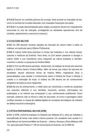 2-6
EB70-P-11.001
2.11.2.5 Exercer um controle judicioso da munição, tanto durante as instruções de tiro,
como no controle da munição estocada, com inspeções frequentes nos paióis.
2.11.2.6 A munição descentralizada pelos órgãos provedores deverá ser integralmente
consumida no ano de instrução, privilegiando as atividades operacionais (tiro de
combate, adestramento e exercício no terreno).
2.12 CULTURA MILITAR
2.12.1 As OM deverão ministrar sessões de instrução de cultura militar a todos os
militares, em particular para o Efetivo Profissional.
2.12.2 A cultura militar deve promover a crença nas tradições e nos valores morais,
culturais e históricos do Exército. Para tanto, os Cmt devem preservar e divulgar a
cultura militar e sua importância como integrante da cultura brasileira e, também,
incentivar o estudo e a pesquisa da História Militar.
2.12.3 O Cmt da OM deverá participar, diretamente, da seleção de temas dos assuntos
ligados à Cultura Geral e Cultura Militar. Além de temas que tratem de assuntos da
atualidade, deverá selecionar temas de História Militar, englobando fatos e
personalidades, para ampliar o conhecimento sobre a História da Força e reforçar a
coesão e a motivação da tropa. A história da OM deverá ser de conhecimento
obrigatório de todos os seus integrantes.
2.12.4 Na era do conhecimento, o militar deve ser incentivado a manter-se atualizado
nos assuntos referente à sua atividade, buscando, sempre, informações em
publicações e na internet que enriqueçam o seu conhecimento profissional. Como
exemplo, podemos citar os fóruns e sites de discussão, os livros e reportagens sobre
conflitos recentes e a busca de matérias ligadas às inovações tecnológicas da indústria
de defesa nacional e estrangeira.
2.13 ÉTICA PROFISSIONAL MILITAR (EPM)
2.13.1 A EPM, conforme expresso no Estatuto dos Militares (E1), deve ser debatida e
exemplificada de forma mais direta e franca possível. Um excelente meio auxiliar é o
Vade-Mécum de Cerimonial Militar do Exército – Valores, Deveres e Ética Militares (VM
10), aprovado pela Portaria nº 156 do Comandante do Exército, de 23 ABR 02.
 