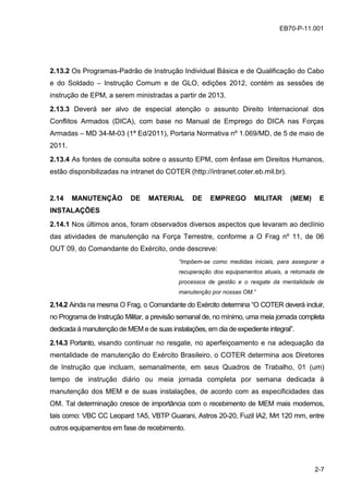 2-7
EB70-P-11.001EB70-P-11.001
2.13.2 Os Programas-Padrão de Instrução Individual Básica e de Qualificação do Cabo
e do Soldado – Instrução Comum e de GLO, edições 2012, contém as sessões de
instrução de EPM, a serem ministradas a partir de 2013.
2.13.3 Deverá ser alvo de especial atenção o assunto Direito Internacional dos
Conflitos Armados (DICA), com base no Manual de Emprego do DICA nas Forças
Armadas – MD 34-M-03 (1ª Ed/2011), Portaria Normativa nº 1.069/MD, de 5 de maio de
2011.
2.13.4 As fontes de consulta sobre o assunto EPM, com ênfase em Direitos Humanos,
estão disponibilizadas na intranet do COTER (http://intranet.coter.eb.mil.br).
2.14 MANUTENÇÃO DE MATERIAL DE EMPREGO MILITAR (MEM) E
INSTALAÇÕES
2.14.1 Nos últimos anos, foram observados diversos aspectos que levaram ao declínio
das atividades de manutenção na Força Terrestre, conforme a O Frag nº 11, de 06
OUT 09, do Comandante do Exército, onde descreve:
“Impõem-se como medidas iniciais, para assegurar a
recuperação dos equipamentos atuais, a retomada de
processos de gestão e o resgate da mentalidade de
manutenção por nossas OM.”
2.14.2 Ainda na mesma O Frag, o Comandante do Exército determina “O COTER deverá incluir,
no Programa de Instrução Militar, a previsão semanal de, no mínimo, uma meia jornada completa
dedicada à manutenção de MEM e de suas instalações, em dia de expediente integral”.
2.14.3 Portanto, visando continuar no resgate, no aperfeiçoamento e na adequação da
mentalidade de manutenção do Exército Brasileiro, o COTER determina aos Diretores
de Instrução que incluam, semanalmente, em seus Quadros de Trabalho, 01 (um)
tempo de instrução diário ou meia jornada completa por semana dedicada à
manutenção dos MEM e de suas instalações, de acordo com as especificidades das
OM. Tal determinação cresce de importância com o recebimento de MEM mais modernos,
tais como: VBC CC Leopard 1A5, VBTP Guarani, Astros 20-20, Fuzil IA2, Mrt 120 mm, entre
outros equipamentos em fase de recebimento.
 