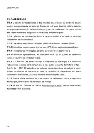 2-8
EB70-P-11.001
2.15 RABDOMIÓLISE
2.15.1 O estudo da Rabdomiólise e das medidas de prevenção da síndrome devem
receber atenção especial por parte da Direção da Instrução, devendo incluir o assunto
no programa da instrução individual e no programa de nivelamento de conhecimento
da CTTEP, de maneira a capacitar os instrutores e monitores para:
2.15.1.1 planejar as instruções de forma a tomar os cuidados necessários para não
correr riscos da sua incidência;
2.15.1.2 explorar o assunto nas instruções (principalmente suas causas e efeitos);
2.15.1.3 identificar os sintomas da doença para, SFC, tomar as providências cabíveis;
2.15.1.4 multiplicar as informações, de forma a prevenir a sua ocorrência; e
2.15.1.5 observar, rigorosamente, as orientações do C 20-20, quanto ao regime de
hidratação durante as atividades físicas.
2.15.2 O Cmdo da OM deverá divulgar o Programa de Prevenção e Controle da
Rabdomiólise Induzida por Esforço Físico e pelo Calor, constante da Portaria nº 129 –
Cmt Ex, de 11 MAR 10, valendo-se de todos os meios disponíveis para atingir o maior
número de militares, esclarecendo sobre os riscos do uso de drogas lícitas e ilícitas e
suplementos alimentares, visando à melhoria do desempenho físico.
2.15.3 Deverá, ainda, incentivar as boas práticas de treinamento militar e segurança
da instrução, com enfoque na prevenção da doença.
2.15.4 O site da Diretoria de Saúde (http://dsau.dgp.eb.mil.br/) possui informações
detalhadas sobre o assunto.
 