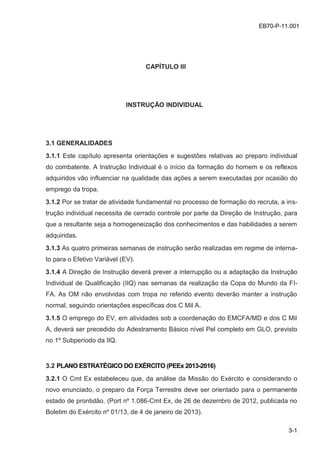 z
3-1
EB70-P-11.001
CAPÍTULO III
INSTRUÇÃO INDIVIDUAL
3.1 GENERALIDADES
3.1.1 Este capítulo apresenta orientações e sugestões relativas ao preparo individual
do combatente. A Instrução Individual é o início da formação do homem e os reflexos
adquiridos vão influenciar na qualidade das ações a serem executadas por ocasião do
emprego da tropa.
3.1.2 Por se tratar de atividade fundamental no processo de formação do recruta, a ins-
trução individual necessita de cerrado controle por parte da Direção de Instrução, para
que a resultante seja a homogeneização dos conhecimentos e das habilidades a serem
adquiridas.
3.1.3 As quatro primeiras semanas de instrução serão realizadas em regime de interna-
to para o Efetivo Variável (EV).
3.1.4 A Direção de Instrução deverá prever a interrupção ou a adaptação da Instrução
Individual de Qualificação (IIQ) nas semanas da realização da Copa do Mundo da FI-
FA. As OM não envolvidas com tropa no referido evento deverão manter a instrução
normal, seguindo orientações específicas dos C Mil A.
3.1.5 O emprego do EV, em atividades sob a coordenação do EMCFA/MD e dos C Mil
A, deverá ser precedido do Adestramento Básico nível Pel completo em GLO, previsto
no 1º Subperíodo da IIQ.
3.2 PLANO ESTRATÉGICO DO EXÉRCITO (PEEx 2013-2016)
3.2.1 O Cmt Ex estabeleceu que, da análise da Missão do Exército e considerando o
novo enunciado, o preparo da Força Terrestre deve ser orientado para o permanente
estado de prontidão. (Port nº 1.086-Cmt Ex, de 26 de dezembro de 2012, publicada no
Boletim do Exército nº 01/13, de 4 de janeiro de 2013).
 