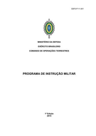 EB70-P-11.001
MINISTÉRIO DA DEFESA
EXÉRCITO BRASILEIRO
COMANDO DE OPERAÇÕES TERRESTRES
PROGRAMA DE INSTRUÇÃO MILITAR
1ª Edição
2014
 