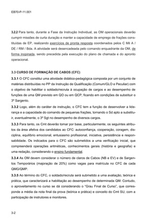 3-2
EB70-P-11.001
3.2.2 Para tanto, durante a Fase da Instrução Individual, as OM operacionais deverão
cumprir missões de curta duração e manter a capacidade de emprego de frações cons-
tituídas de EP, realizando exercícios de pronta resposta coordenados pelos C Mil A /
DE / RM / Bda. A atividade será desencadeada pelo comando enquadrante da OM, de
forma inopinada, sendo precedida pela execução do plano de chamada e do apronto
operacional.
3.3 CURSO DE FORMAÇÃO DE CABOS (CFC)
3.3.1 O CFC constitui uma atividade didático-pedagógica composta por um conjunto de
matérias distribuídas no PP da Instrução de Qualificação (Comum/GLO e Peculiar) com
o objetivo de habilitar o soldado/recruta à ocupação de cargos e ao desempenho de
funções de uma QM previsto em QO ou em QCP, ficando em condições de substituir o
3º Sargento.
3.3.2 Logo, além do caráter de instrução, o CFC tem a função de desenvolver a lide-
rança e a capacidade do comando de pequenas frações, tornando o Sd apto a substitu-
ir, eventualmente, o 3º Sgt no desempenho de diversos cargos.
3.3.3 Para tanto, os Cmt deverão tomar por base, particularmente, os seguintes atribu-
tos da área afetiva dos candidatos ao CFC: autoconfiança, cooperação, coragem, dis-
ciplina, equilíbrio emocional, entusiasmo profissional, iniciativa, persistência e respon-
sabilidade. Os indicados para o CFC são submetidos a uma verificação inicial, que
compreenderá operações aritméticas, conhecimentos gerais (história e geografia) e
uma redação, considerando o ensino fundamental.
3.3.4 As OM devem considerar o número de claros de Cabos (NB e EV) e de Sargen-
tos Temporários (majoração de 20%) como vagas para matrícula no CFC de cada
QMG/QMP.
3.3.5 Ao término do CFC, o soldado/recruta será submetido a uma avaliação, teórica e
prática, que caracterizará a habilitação ao desempenho de determinada QM. Contudo,
o aproveitamento no curso se dá considerando o “Grau Final de Curso”, que corres-
ponde a média da nota final da prova (teórica e prática) e conceito do Cmt SU, com a
participação de instrutores e monitores.
 