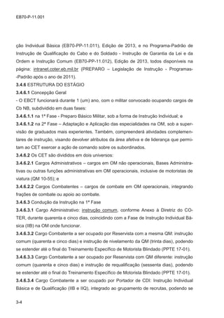 3-4
EB70-P-11.001
ção Individual Básica (EB70-PP-11.011), Edição de 2013, e no Programa-Padrão de
Instrução de Qualificação do Cabo e do Soldado - Instrução de Garantia da Lei e da
Ordem e Instrução Comum (EB70-PP-11.012), Edição de 2013, todos disponíveis na
página: intranet.coter.eb.mil.br (PREPARO – Legislação de Instrução - Programas-
-Padrão após o ano de 2011).
3.4.6 ESTRUTURA DO ESTÁGIO
3.4.6.1 Concepção Geral
- O EBCT funcionará durante 1 (um) ano, com o militar convocado ocupando cargos de
Cb NB, subdividido em duas fases:
3.4.6.1.1 na 1ª Fase - Preparo Básico Militar, sob a forma de Instrução Individual; e
3.4.6.1.2 na 2ª Fase – Adaptação e Aplicação das especialidades na OM, sob a super-
visão de graduados mais experientes. Também, compreenderá atividades complemen-
tares de instrução, visando devolver atributos da área afetiva e de liderança que permi-
tam ao CET exercer a ação de comando sobre os subordinados.
3.4.6.2 Os CET são divididos em dois universos:
3.4.6.2.1 Cargos Administrativos – cargos em OM não operacionais, Bases Administra-
tivas ou outras funções administrativas em OM operacionais, inclusive de motoristas de
viatura (QM 10-55); e
3.4.6.2.2 Cargos Combatentes – cargos de combate em OM operacionais, integrando
frações de combate ou apoio ao combate.
3.4.6.3 Condução da Instrução na 1ª Fase
3.4.6.3.1 Cargo Administrativo: instrução comum, conforme Anexo à Diretriz do CO-
TER, durante quarenta e cinco dias, coincidindo com a Fase de Instrução Individual Bá-
sica (IIB) na OM onde funcionar.
3.4.6.3.2 Cargo Combatente a ser ocupado por Reservista com a mesma QM: instrução
comum (quarenta e cinco dias) e instrução de nivelamento da QM (trinta dias), podendo
se estender até o final do Treinamento Específico de Motorista Blindado (PPTE 17-01).
3.4.6.3.3 Cargo Combatente a ser ocupado por Reservista com QM diferente: instrução
comum (quarenta e cinco dias) e instrução de requalificação (sessenta dias), podendo
se estender até o final do Treinamento Específico de Motorista Blindado (PPTE 17-01).
3.4.6.3.4 Cargo Combatente a ser ocupado por Portador de CDI: Instrução Individual
Básica e de Qualificação (IIB e IIQ), integrado ao grupamento de recrutas, podendo se
 
