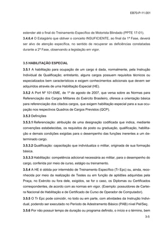 3-5
EB70-P-11.001
estender até o final do Treinamento Específico de Motorista Blindado (PPTE 17-01).
3.4.6.4 O Estagiário que obtiver o conceito INSUFICIENTE, ao final da 1ª Fase, deverá
ser alvo de atenção específica, no sentido de recuperar as deficiências constatadas
durante a 2ª Fase, observando a legislação em vigor.
3.5 HABILITAÇÃO ESPECIAL
3.5.1 A habilitação para ocupação de um cargo é dada, normalmente, pela Instrução
Individual de Qualificação; entretanto, alguns cargos possuem requisitos técnicos ou
especializados bem característicos e exigem conhecimentos adicionais que devem ser
adquiridos através de uma Habilitação Especial (HE).
3.5.2 A Port Nº 101-EME, de 1º de agosto de 2007, que versa sobre as Normas para
Referenciação dos Cargos Militares do Exército Brasileiro, oferece a orientação básica
para referenciação dos citados cargos, que exigem habilitação especial para a sua ocu-
pação nos respectivos Quadros de Cargos Previstos (QCP).
3.5.3 Definições
3.5.3.1 Referenciação: atribuição de uma designação codificada que indica, mediante
convenções estabelecidas, os requisitos de posto ou graduação, qualificação, habilita-
ção e demais condições exigidas para o desempenho das funções inerentes a um de-
terminado cargo.
3.5.3.2 Qualificação: capacitação que individualiza o militar, originada de sua formação
básica.
3.5.3.3 Habilitação: competência adicional necessária ao militar, para o desempenho do
cargo, conferida por meio de curso, estágio ou treinamento.
3.5.4 A HE é obtida por intermédio de Treinamento Específico (Tr Epc) ou, ainda, reco-
nhecida por meio da realização de Testes ou em função de aptidões adquiridas pela
Praça, no Exército ou fora dele, exigidos, se for o caso, os Diplomas ou Certificados
correspondentes, de acordo com as normas em vigor. (Exemplo: possuidores de Cartei-
ra Nacional de Habilitação e de Certificado de Curso de Operador de Computador).
3.5.5 O Tr Epc pode coincidir, no todo ou em parte, com atividades da Instrução Indivi-
dual, podendo ser executado no Período de Adestramento Básico (PAB) nível Pel/Seç.
3.5.6 Por não possuir tempo de duração ou programa definido, o início e o término, bem
 