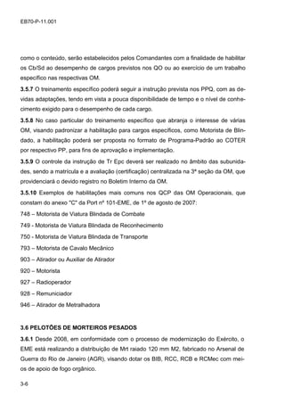 3-6
EB70-P-11.001
como o conteúdo, serão estabelecidos pelos Comandantes com a finalidade de habilitar
os Cb/Sd ao desempenho de cargos previstos nos QO ou ao exercício de um trabalho
específico nas respectivas OM.
3.5.7 O treinamento específico poderá seguir a instrução prevista nos PPQ, com as de-
vidas adaptações, tendo em vista a pouca disponibilidade de tempo e o nível de conhe-
cimento exigido para o desempenho de cada cargo.
3.5.8 No caso particular do treinamento específico que abranja o interesse de várias
OM, visando padronizar a habilitação para cargos específicos, como Motorista de Blin-
dado, a habilitação poderá ser proposta no formato de Programa-Padrão ao COTER
por respectivo PP, para fins de aprovação e implementação.
3.5.9 O controle da instrução de Tr Epc deverá ser realizado no âmbito das subunida-
des, sendo a matrícula e a avaliação (certificação) centralizada na 3ª seção da OM, que
providenciará o devido registro no Boletim Interno da OM.
3.5.10 Exemplos de habilitações mais comuns nos QCP das OM Operacionais, que
constam do anexo "C" da Port nº 101-EME, de 1º de agosto de 2007:
748 – Motorista de Viatura Blindada de Combate
749 - Motorista de Viatura Blindada de Reconhecimento
750 - Motorista de Viatura Blindada de Transporte
793 – Motorista de Cavalo Mecânico
903 – Atirador ou Auxiliar de Atirador
920 – Motorista
927 – Radioperador
928 – Remuniciador
946 – Atirador de Metralhadora
3.6 PELOTÕES DE MORTEIROS PESADOS
3.6.1 Desde 2008, em conformidade com o processo de modernização do Exército, o
EME está realizando a distribuição de Mrt raiado 120 mm M2, fabricado no Arsenal de
Guerra do Rio de Janeiro (AGR), visando dotar os BIB, RCC, RCB e RCMec com mei-
os de apoio de fogo orgânico.
 