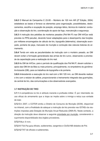 3-7
EB70-P-11.001
3.6.2 O Manual de Campanha C 23-95 – Morteiro de 120 mm AR (2ª Edição, 2004)
estabelece as bases e fornece os elementos para organização, possibilidades, deslo-
camentos, escolha e ocupação de posição, emprego tático, técnica do material, condu-
ção e observação do tiro, coordenação do apoio de fogo, manutenção e segurança.
3.6.3 A instrução dos pelotões de morteiros pesados (Pel Mrt P) nas OM Inf/Cav está
prevista no PPQ peculiar, devendo haver adaptações para o desempenho das funções
por militares encarregados de cálculo de tiro, topografia (telemetria), observação avan-
çada, pontaria de peça, manuseio de munição e condução das viaturas tratoras do ar-
mamento.
3.6.4 Tendo em vista as peculiaridades da instrução com o morteiro pesado, as OM
devem evitar a formação generalizada das armas de tiro curvo, observando a priorida-
de da capacitação para a realização do tiro real.
3.6.5 As OM de Inf/Cav, para o período de qualificação dos Pel Mrt P, devem solicitar o
apoio das OM Art da Bda ou mais próxima, principalmente, no empréstimo do goniôme-
tro-bússola (GB), para os trabalhos de topografia e de pontaria.
3.6.6 Antecedendo a execução do tiro real com o Mrt 120 mm, as OM deverão realizar
o tiro com o redutor de calibre, proporcionando o treinamento integrado das guarnições,
da central de tiro, das comunicações e dos observadores avançados.
3.7 INSTRUÇÃO DE TIRO
3.7.1 A competência no tiro é atributo inerente à profissão militar. É por intermédio do
uso eficaz do armamento que a tropa se impõe sobre o inimigo e reduz sua vontade
de lutar.
3.7.2 Em 2007, o COTER emitiu a Diretriz de Consumo de Munição (DCM), disponível
na intranet, com a finalidade de adequar a instrução de tiro prevista nas IGTAEx às res-
trições impostas pela Dotação de Munição Anual Reduzida (DMA-R). Neste contexto, a
direção da instrução deve observar a seguinte prioridade por munição, considerando o
suprimento disponibilizado dos órgãos provedores.
3.7.2.1 Mun 9 mm.
3.7.2.1.1 TIA Pst para oficiais, subtenentes, sargentos e Cb/Sd NB dotados de Pst.
3.7.2.1.2 TAT de oficiais e subtenentes.
 