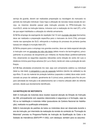 3-9
EB70-P-11.001
serviço de guarda, devem ser realizadas preparação ou reciclagem do manuseio no
período da instrução individual. Caso haja a utilização de recrutas nessa escala de ser-
viço, os mesmos deverão passar pela instrução prevista no PPQ-Instrução Co-
mum/GLO, ainda na instrução básica, inclusive com a realização do tiro real (3T), a fim
de que sejam habilitados a utilização do referido armamento.
3.7.8 No emprego da espingarda de repetição Cal 12 com munição não letal (borracha),
deve ser realizada a preparação específica para o manuseio do Armt (TIA), principal-
mente nas operações de GLO, reforçando a mudança do processo de pontaria (partes
baixas) em relação à munição letal (3T).
3.7.9 No preparo para o emprego nos grandes eventos, deve ser dada especial atenção
à instrução com as granadas de mão não letais (efeito moral e de lacrimogênio), princi-
palmente no processo de lançamento por militares do Núcleo-Base (preferencialmente
Cb); observando os seguintes aspectos relevantes como direção do vento (Gr Lac) e
distância mínima para força adversa (Gr Luz e Som), tendo em vista a produção de esti-
lhaços.
3.7.10 Nas atividades envolvendo tiro real, seja com armamento coletivo ou individual
(letal ou não letal), é obrigatório o uso do capacete balístico (dentro da validade) ou de
aço-fibra. O uso do material de proteção balística (capacete e colete) deve estar condi-
cionado ao prazo de validade, geralmente de 5 (cinco) anos, podendo para fins de pre-
paro (atividade de instrução e de adestramento) ser o mesmo utilizado além do referido
período, desde que devidamente identificado.
3.8 INSTRUÇÃO DE MOTORISTA
3.8.1 A instrução de motorista deve receber especial atenção da Direção de Instrução
da OM, principalmente com aspectos relacionados à segurança e à formação, seja na
IIQ ou na habilitação à motorista militar (possuidores de Carteira Nacional de Habilita-
ção), realizada na qualificação antecipada.
3.8.2 A manutenção de padrões de todos os motoristas deve ser observada durante o
ano de instrução, por intermédio da realização da revisão do conteúdo da "Formação do
Motorista" prevista no Programa-Padrão de Instrução de Qualificação do Cabo e do
Soldado de Intendência (EB70-PP-11.002), com destaque, também para os assuntos:
 