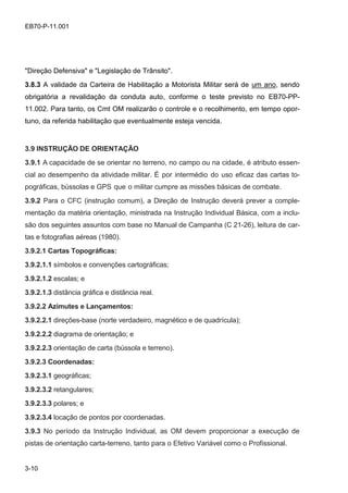 3-10
EB70-P-11.001
"Direção Defensiva" e "Legislação de Trânsito".
3.8.3 A validade da Carteira de Habilitação a Motorista Militar será de um ano, sendo
obrigatória a revalidação da conduta auto, conforme o teste previsto no EB70-PP-
11.002. Para tanto, os Cmt OM realizarão o controle e o recolhimento, em tempo opor-
tuno, da referida habilitação que eventualmente esteja vencida.
3.9 INSTRUÇÃO DE ORIENTAÇÃO
3.9.1 A capacidade de se orientar no terreno, no campo ou na cidade, é atributo essen-
cial ao desempenho da atividade militar. É por intermédio do uso eficaz das cartas to-
pográficas, bússolas e GPS que o militar cumpre as missões básicas de combate.
3.9.2 Para o CFC (instrução comum), a Direção de Instrução deverá prever a comple-
mentação da matéria orientação, ministrada na Instrução Individual Básica, com a inclu-
são dos seguintes assuntos com base no Manual de Campanha (C 21-26), leitura de car-
tas e fotografias aéreas (1980).
3.9.2.1 Cartas Topográficas:
3.9.2.1.1 símbolos e convenções cartográficas;
3.9.2.1.2 escalas; e
3.9.2.1.3 distância gráfica e distância real.
3.9.2.2 Azimutes e Lançamentos:
3.9.2.2.1 direções-base (norte verdadeiro, magnético e de quadrícula);
3.9.2.2.2 diagrama de orientação; e
3.9.2.2.3 orientação de carta (bússola e terreno).
3.9.2.3 Coordenadas:
3.9.2.3.1 geográficas;
3.9.2.3.2 retangulares;
3.9.2.3.3 polares; e
3.9.2.3.4 locação de pontos por coordenadas.
3.9.3 No período da Instrução Individual, as OM devem proporcionar a execução de
pistas de orientação carta-terreno, tanto para o Efetivo Variável como o Profissional.
 