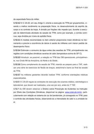 3-13
EB70-P-11.001
da capacidade física do militar.
3.12.5.2 O C 20-20, em seu Artigo II, orienta a execução do TFM por grupamentos, vi-
sando o melhor rendimento na preparação física, no desenvolvimento do espírito de
corpo e no controle da tropa. A divisão por frações não impede que, durante a execu-
ção de determinada atividade da sessão de TFM, como por exemplo, a corrida contí-
nua, seja dividida por níveis de aptidão física.
3.12.5.3 A medida recomendada no item anterior proporciona maior eficiência no trei-
namento e previne a ocorrência de danos à saúde de militares com menor padrão de
desempenho físico.
3.12.5.4 Estimular o consumo de água antes das sessões de TFM, principalmente nas
regiões com condições climáticas severas de calor (temperatura acima de 30º C).
3.12.5.5 Introduzir, se possível, a natação no TFM das OM operacionais, principalmen-
te, nos Cmdo Mil da Amazônia, do Norte e do Oeste.
3.12.5.6 Como complemento da sessão de TFM, visando ao preparo para o TAF, reali-
zar uma série de exercícios de flexão de braços, abdominal e barra ao final da sessão
de TFM.
3.12.5.7 As militares gestantes deverão realizar TFM, conforme orientações médicas
especializadas.
3.12.6 O C 20-20 regula as condições de execução dos exames médico, odontológico e
laboratorial, que devem ser realizados, uma vez por ano, antes do 1º TAF.
3.12.7 As OM devem observar a Diretriz sobre Prevenção de Acidentes na Instrução
por Efeito das Condições Climáticas, disponível na página: www.coter.eb.mil.br, parti-
cularmente com relação ao sistema de cor de bandeirolas, já consagrado no TFM, para
o controle das atividades físicas, observando-se a intensidade de calor e a umidade do
ar.
 