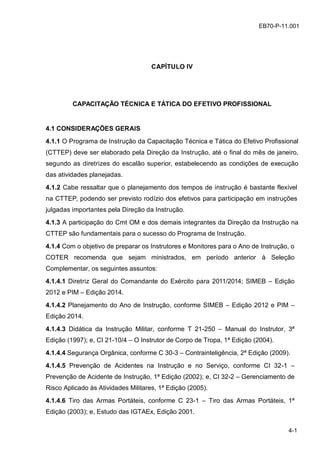 z
4-1
EB70-P-11.001
CAPÍTULO IV
CAPACITAÇÃO TÉCNICA E TÁTICA DO EFETIVO PROFISSIONAL
4.1 CONSIDERAÇÕES GERAIS
4.1.1 O Programa de Instrução da Capacitação Técnica e Tática do Efetivo Profissional
(CTTEP) deve ser elaborado pela Direção da Instrução, até o final do mês de janeiro,
segundo as diretrizes do escalão superior, estabelecendo as condições de execução
das atividades planejadas.
4.1.2 Cabe ressaltar que o planejamento dos tempos de instrução é bastante flexível
na CTTEP, podendo ser previsto rodízio dos efetivos para participação em instruções
julgadas importantes pela Direção da Instrução.
4.1.3 A participação do Cmt OM e dos demais integrantes da Direção da Instrução na
CTTEP são fundamentais para o sucesso do Programa de Instrução.
4.1.4 Com o objetivo de preparar os Instrutores e Monitores para o Ano de Instrução, o
COTER recomenda que sejam ministrados, em período anterior à Seleção
Complementar, os seguintes assuntos:
4.1.4.1 Diretriz Geral do Comandante do Exército para 2011/2014; SIMEB – Edição
2012 e PIM – Edição 2014.
4.1.4.2 Planejamento do Ano de Instrução, conforme SIMEB – Edição 2012 e PIM –
Edição 2014.
4.1.4.3 Didática da Instrução Militar, conforme T 21-250 – Manual do Instrutor, 3ª
Edição (1997); e, CI 21-10/4 – O Instrutor de Corpo de Tropa, 1ª Edição (2004).
4.1.4.4 Segurança Orgânica, conforme C 30-3 – Contrainteligência, 2ª Edição (2009).
4.1.4.5 Prevenção de Acidentes na Instrução e no Serviço, conforme CI 32-1 –
Prevenção de Acidente de Instrução, 1ª Edição (2002); e, CI 32-2 – Gerenciamento de
Risco Aplicado às Atividades Militares, 1ª Edição (2005).
4.1.4.6 Tiro das Armas Portáteis, conforme C 23-1 – Tiro das Armas Portáteis, 1ª
Edição (2003); e, Estudo das IGTAEx, Edição 2001.
 