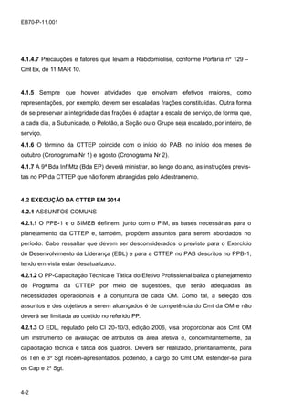 4-2
EB70-P-11.001
4.1.4.7 Precauções e fatores que levam a Rabdomiólise, conforme Portaria nº 129 –
Cmt Ex, de 11 MAR 10.
4.1.5 Sempre que houver atividades que envolvam efetivos maiores, como
representações, por exemplo, devem ser escaladas frações constituídas. Outra forma
de se preservar a integridade das frações é adaptar a escala de serviço, de forma que,
a cada dia, a Subunidade, o Pelotão, a Seção ou o Grupo seja escalado, por inteiro, de
serviço.
4.1.6 O término da CTTEP coincide com o início do PAB, no início dos meses de
outubro (Cronograma Nr 1) e agosto (Cronograma Nr 2).
4.1.7 A 9ª Bda Inf Mtz (Bda EP) deverá ministrar, ao longo do ano, as instruções previs-
tas no PP da CTTEP que não forem abrangidas pelo Adestramento.
4.2 EXECUÇÃO DA CTTEP EM 2014
4.2.1 ASSUNTOS COMUNS
4.2.1.1 O PPB-1 e o SIMEB definem, junto com o PIM, as bases necessárias para o
planejamento da CTTEP e, também, propõem assuntos para serem abordados no
período. Cabe ressaltar que devem ser desconsiderados o previsto para o Exercício
de Desenvolvimento da Liderança (EDL) e para a CTTEP no PAB descritos no PPB-1,
tendo em vista estar desatualizado.
4.2.1.2 O PP-Capacitação Técnica e Tática do Efetivo Profissional baliza o planejamento
do Programa da CTTEP por meio de sugestões, que serão adequadas às
necessidades operacionais e à conjuntura de cada OM. Como tal, a seleção dos
assuntos e dos objetivos a serem alcançados é de competência do Cmt da OM e não
deverá ser limitada ao contido no referido PP.
4.2.1.3 O EDL, regulado pelo CI 20-10/3, edição 2006, visa proporcionar aos Cmt OM
um instrumento de avaliação de atributos da área afetiva e, concomitantemente, da
capacitação técnica e tática dos quadros. Deverá ser realizado, prioritariamente, para
os Ten e 3º Sgt recém-apresentados, podendo, a cargo do Cmt OM, estender-se para
os Cap e 2º Sgt.
 