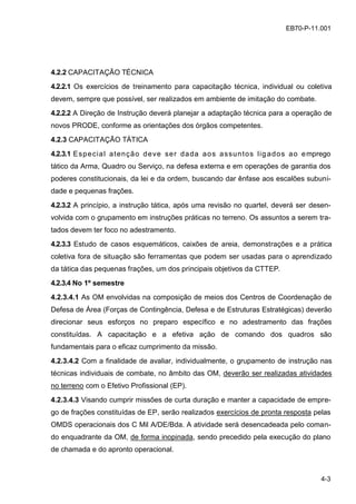 4-3
EB70-P-11.001
4.2.2 CAPACITAÇÃO TÉCNICA
4.2.2.1 Os exercícios de treinamento para capacitação técnica, individual ou coletiva
devem, sempre que possível, ser realizados em ambiente de imitação do combate.
4.2.2.2 A Direção de Instrução deverá planejar a adaptação técnica para a operação de
novos PRODE, conforme as orientações dos órgãos competentes.
4.2.3 CAPACITAÇÃO TÁTICA
4.2.3.1 Especial atenção deve ser dada aos assuntos ligados ao emprego
tático da Arma, Quadro ou Serviço, na defesa externa e em operações de garantia dos
poderes constitucionais, da lei e da ordem, buscando dar ênfase aos escalões subuni-
dade e pequenas frações.
4.2.3.2 A princípio, a instrução tática, após uma revisão no quartel, deverá ser desen-
volvida com o grupamento em instruções práticas no terreno. Os assuntos a serem tra-
tados devem ter foco no adestramento.
4.2.3.3 Estudo de casos esquemáticos, caixões de areia, demonstrações e a prática
coletiva fora de situação são ferramentas que podem ser usadas para o aprendizado
da tática das pequenas frações, um dos principais objetivos da CTTEP.
4.2.3.4 No 1º semestre
4.2.3.4.1 As OM envolvidas na composição de meios dos Centros de Coordenação de
Defesa de Área (Forças de Contingência, Defesa e de Estruturas Estratégicas) deverão
direcionar seus esforços no preparo específico e no adestramento das frações
constituídas. A capacitação e a efetiva ação de comando dos quadros são
fundamentais para o eficaz cumprimento da missão.
4.2.3.4.2 Com a finalidade de avaliar, individualmente, o grupamento de instrução nas
técnicas individuais de combate, no âmbito das OM, deverão ser realizadas atividades
no terreno com o Efetivo Profissional (EP).
4.2.3.4.3 Visando cumprir missões de curta duração e manter a capacidade de empre-
go de frações constituídas de EP, serão realizados exercícios de pronta resposta pelas
OMDS operacionais dos C Mil A/DE/Bda. A atividade será desencadeada pelo coman-
do enquadrante da OM, de forma inopinada, sendo precedido pela execução do plano
de chamada e do apronto operacional.
 