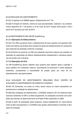 5-2
EB70-P-11.001
5.1.2 EXECUÇÃO DO ADESTRAMENTO
5.1.2.1 O capítulo 5 do SIMEB regula o Adestramento da F Ter.
5.1.2.2 A Aviação do Exército, devido às suas peculiaridades, realizará o seu adestra-
mento específico de 1º de janeiro a 16 de maio de 2014, ficando ECD apoiar o EB a
partir da 2ª quinzena de maio de 2014.
5.1.3 ADESTRAMENTO NAS OM DE Sup/Mnt/Log
5.1.3.1 Operações de Defesa Externa
5.1.3.1.1 As OM Log devem focar o adestramento de seus quadros nos aspectos refe-
rentes aos fatores da decisão para escolha de áreas de desdobramento em campanha,
para cada tipo de operação conforme o emprego.
5.1.3.1.2 Dentro do possível, as OM Log realizarão exercícios práticos que resultem na
obtenção da capacidade de efetuar desdobramentos (total/parcial) e manobras logísti-
cas de acordo com a doutrina.
5.1.3.2 Operações de GLO
As OM Sup/Mnt/Log devem adestrar seus quadros para estarem aptos a planejar o
apoio logístico em ambientes urbanos, aproveitando as estruturas e meios logísticos
existentes, considerando a necessidade de prestar apoio por meio de fra-
ções/elementos não padronizados.
5.1.4 AVALIAÇÃO DO ADESTRAMENTO REALIZADA PELO CENTRO DE
AVALIAÇÃO E ADESTRAMENTO DO EXÉRCITO (CAADEX)
5.1.4.1 Os Comandos, em todos os níveis, devem alocar os meios necessários em
pessoal para a avaliação do adestramento.
5.1.4.2 Nas avaliações de adestramento, o CAADEX avaliará a SU nos Sistemas Ope-
racionais existentes na OM e na Bda enquadrante. As avaliações ocorrerão com priori-
dade para atender ao desenvolvimento do Projeto Piloto implantado no CMS.
5.1.4.3 A partir da publicação deste programa, estará estabelecido um canal técnico
entre as Bda enquadrantes e o CAADEX para ajustes administrativos inerentes à ativi-
dade de avaliação.
 