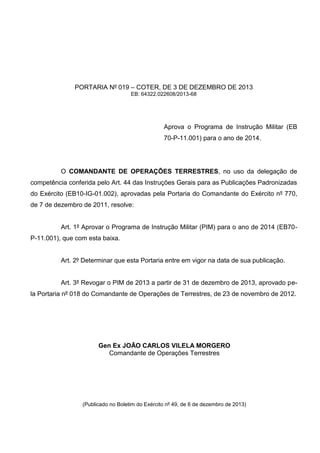 PORTARIA Nº 019 – COTER, DE 3 DE DEZEMBRO DE 2013
EB: 64322.022608/2013-68
Aprova o Programa de Instrução Militar (EB
70-P-11.001) para o ano de 2014.
O COMANDANTE DE OPERAÇÕES TERRESTRES, no uso da delegação de
competência conferida pelo Art. 44 das Instruções Gerais para as Publicações Padronizadas
do Exército (EB10-IG-01.002), aprovadas pela Portaria do Comandante do Exército nº 770,
de 7 de dezembro de 2011, resolve:
Art. 1º Aprovar o Programa de Instrução Militar (PIM) para o ano de 2014 (EB70-
P-11.001), que com esta baixa.
Art. 2º Determinar que esta Portaria entre em vigor na data de sua publicação.
Art. 3º Revogar o PIM de 2013 a partir de 31 de dezembro de 2013, aprovado pe-
la Portaria nº 018 do Comandante de Operações de Terrestres, de 23 de novembro de 2012.
Gen Ex JOÃO CARLOS VILELA MORGERO
Comandante de Operações Terrestres
(Publicado no Boletim do Exército nº 49, de 6 de dezembro de 2013)
 