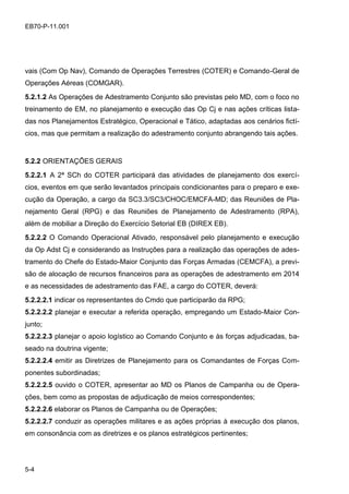 5-4
EB70-P-11.001
vais (Com Op Nav), Comando de Operações Terrestres (COTER) e Comando-Geral de
Operações Aéreas (COMGAR).
5.2.1.2 As Operações de Adestramento Conjunto são previstas pelo MD, com o foco no
treinamento de EM, no planejamento e execução das Op Cj e nas ações críticas lista-
das nos Planejamentos Estratégico, Operacional e Tático, adaptadas aos cenários fictí-
cios, mas que permitam a realização do adestramento conjunto abrangendo tais ações.
5.2.2 ORIENTAÇÕES GERAIS
5.2.2.1 A 2ª SCh do COTER participará das atividades de planejamento dos exercí-
cios, eventos em que serão levantados principais condicionantes para o preparo e exe-
cução da Operação, a cargo da SC3.3/SC3/CHOC/EMCFA-MD; das Reuniões de Pla-
nejamento Geral (RPG) e das Reuniões de Planejamento de Adestramento (RPA),
além de mobiliar a Direção do Exercício Setorial EB (DIREX EB).
5.2.2.2 O Comando Operacional Ativado, responsável pelo planejamento e execução
da Op Adst Cj e considerando as Instruções para a realização das operações de ades-
tramento do Chefe do Estado-Maior Conjunto das Forças Armadas (CEMCFA), a previ-
são de alocação de recursos financeiros para as operações de adestramento em 2014
e as necessidades de adestramento das FAE, a cargo do COTER, deverá:
5.2.2.2.1 indicar os representantes do Cmdo que participarão da RPG;
5.2.2.2.2 planejar e executar a referida operação, empregando um Estado-Maior Con-
junto;
5.2.2.2.3 planejar o apoio logístico ao Comando Conjunto e às forças adjudicadas, ba-
seado na doutrina vigente;
5.2.2.2.4 emitir as Diretrizes de Planejamento para os Comandantes de Forças Com-
ponentes subordinadas;
5.2.2.2.5 ouvido o COTER, apresentar ao MD os Planos de Campanha ou de Opera-
ções, bem como as propostas de adjudicação de meios correspondentes;
5.2.2.2.6 elaborar os Planos de Campanha ou de Operações;
5.2.2.2.7 conduzir as operações militares e as ações próprias à execução dos planos,
em consonância com as diretrizes e os planos estratégicos pertinentes;
 