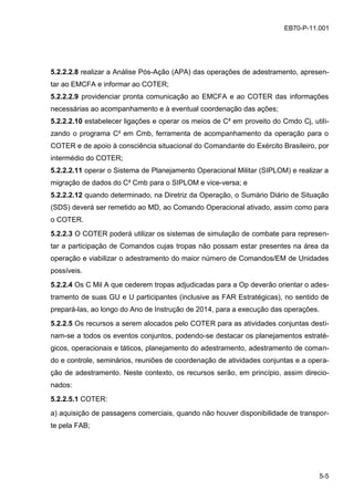 5-5
EB70-P-11.001
5.2.2.2.8 realizar a Análise Pós-Ação (APA) das operações de adestramento, apresen-
tar ao EMCFA e informar ao COTER;
5.2.2.2.9 providenciar pronta comunicação ao EMCFA e ao COTER das informações
necessárias ao acompanhamento e à eventual coordenação das ações;
5.2.2.2.10 estabelecer ligações e operar os meios de C² em proveito do Cmdo Cj, utili-
zando o programa C² em Cmb, ferramenta de acompanhamento da operação para o
COTER e de apoio à consciência situacional do Comandante do Exército Brasileiro, por
intermédio do COTER;
5.2.2.2.11 operar o Sistema de Planejamento Operacional Militar (SIPLOM) e realizar a
migração de dados do C² Cmb para o SIPLOM e vice-versa; e
5.2.2.2.12 quando determinado, na Diretriz da Operação, o Sumário Diário de Situação
(SDS) deverá ser remetido ao MD, ao Comando Operacional ativado, assim como para
o COTER.
5.2.2.3 O COTER poderá utilizar os sistemas de simulação de combate para represen-
tar a participação de Comandos cujas tropas não possam estar presentes na área da
operação e viabilizar o adestramento do maior número de Comandos/EM de Unidades
possíveis.
5.2.2.4 Os C Mil A que cederem tropas adjudicadas para a Op deverão orientar o ades-
tramento de suas GU e U participantes (inclusive as FAR Estratégicas), no sentido de
prepará-las, ao longo do Ano de Instrução de 2014, para a execução das operações.
5.2.2.5 Os recursos a serem alocados pelo COTER para as atividades conjuntas desti-
nam-se a todos os eventos conjuntos, podendo-se destacar os planejamentos estraté-
gicos, operacionais e táticos, planejamento do adestramento, adestramento de coman-
do e controle, seminários, reuniões de coordenação de atividades conjuntas e a opera-
ção de adestramento. Neste contexto, os recursos serão, em princípio, assim direcio-
nados:
5.2.2.5.1 COTER:
a) aquisição de passagens comerciais, quando não houver disponibilidade de transpor-
te pela FAB;
 