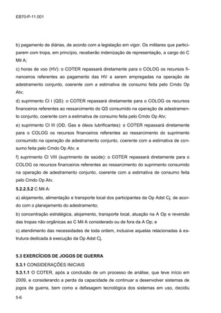 5-6
EB70-P-11.001
b) pagamento de diárias, de acordo com a legislação em vigor. Os militares que partici-
parem com tropa, em princípio, receberão indenização de representação, a cargo do C
Mil A;
c) horas de voo (HV): o COTER repassará diretamente para o COLOG os recursos fi-
nanceiros referentes ao pagamento das HV a serem empregadas na operação de
adestramento conjunto, coerente com a estimativa de consumo feita pelo Cmdo Op
Atv;
d) suprimento Cl I (QS): o COTER repassará diretamente para o COLOG os recursos
financeiros referentes ao ressarcimento do QS consumido na operação de adestramen-
to conjunto, coerente com a estimativa de consumo feita pelo Cmdo Op Atv;
e) suprimento Cl III (OD, Gas e óleos lubrificantes): o COTER repassará diretamente
para o COLOG os recursos financeiros referentes ao ressarcimento do suprimento
consumido na operação de adestramento conjunto, coerente com a estimativa de con-
sumo feita pelo Cmdo Op Atv; e
f) suprimento Cl VIII (suprimento de saúde): o COTER repassará diretamente para o
COLOG os recursos financeiros referentes ao ressarcimento do suprimento consumido
na operação de adestramento conjunto, coerente com a estimativa de consumo feita
pelo Cmdo Op Atv.
5.2.2.5.2 C Mil A:
a) alojamento, alimentação e transporte local dos participantes da Op Adst Cj, de acor-
do com o planejamento do adestramento;
b) concentração estratégica, alojamento, transporte local, atuação na A Op e reversão
das tropas não orgânicas ao C Mil A considerado ou de fora da A Op; e
c) atendimento das necessidades de toda ordem, inclusive aquelas relacionadas à es-
trutura dedicada à execução da Op Adst Cj.
5.3 EXERCÍCIOS DE JOGOS DE GUERRA
5.3.1 CONSIDERAÇÕES INICIAIS
5.3.1.1 O COTER, após a conclusão de um processo de análise, que teve início em
2009, e considerando a perda da capacidade de continuar a desenvolver sistemas de
jogos de guerra, bem como a defasagem tecnológica dos sistemas em uso, decidiu
 