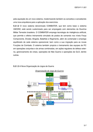 5-7
EB70-P-11.001
pela aquisição de um novo sistema, modernizando também os conceitos e concebendo
uma nova arquitetura para a aplicação dos exercícios.
5.3.1.2 O novo sistema denominado COMBATER, que tem como base o sistema
SWORD, está sendo customizado para ser empregado com elementos da Doutrina
Militar Terrestre brasileira. O COMBATER emprega tecnologia de inteligência artificial,
que permite o efetivo treinamento simulado de postos de comando nos níveis Força
Componente, Divisão, Brigada, Batalhão e Regimento, além de contemplar o emprego
equilibrado de cada sistema operacional, bem como a sua migração para as novas
Funções de Combate. O sistema também propicia o treinamento das equipes de PC
em operações conjuntas e de armas combinadas, em ações regulares de defesa exter-
na, gerenciamento de crises, operações de Não Guerra e operações de GLO, dentre
outras.
5.3.1.3 A Nova Organização de Jogos de Guerra
 