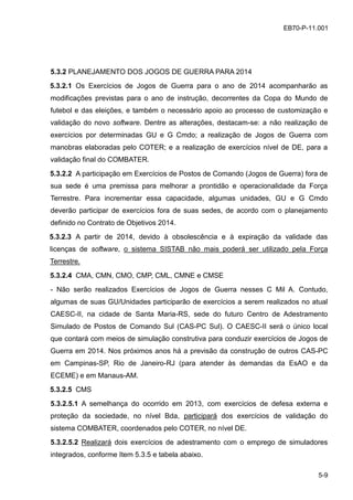 5-9
EB70-P-11.001
5.3.2 PLANEJAMENTO DOS JOGOS DE GUERRA PARA 2014
5.3.2.1 Os Exercícios de Jogos de Guerra para o ano de 2014 acompanharão as
modificações previstas para o ano de instrução, decorrentes da Copa do Mundo de
futebol e das eleições, e também o necessário apoio ao processo de customização e
validação do novo software. Dentre as alterações, destacam-se: a não realização de
exercícios por determinadas GU e G Cmdo; a realização de Jogos de Guerra com
manobras elaboradas pelo COTER; e a realização de exercícios nível de DE, para a
validação final do COMBATER.
5.3.2.2 A participação em Exercícios de Postos de Comando (Jogos de Guerra) fora de
sua sede é uma premissa para melhorar a prontidão e operacionalidade da Força
Terrestre. Para incrementar essa capacidade, algumas unidades, GU e G Cmdo
deverão participar de exercícios fora de suas sedes, de acordo com o planejamento
definido no Contrato de Objetivos 2014.
5.3.2.3 A partir de 2014, devido à obsolescência e à expiração da validade das
licenças de software, o sistema SISTAB não mais poderá ser utilizado pela Força
Terrestre.
5.3.2.4 CMA, CMN, CMO, CMP, CML, CMNE e CMSE
- Não serão realizados Exercícios de Jogos de Guerra nesses C Mil A. Contudo,
algumas de suas GU/Unidades participarão de exercícios a serem realizados no atual
CAESC-II, na cidade de Santa Maria-RS, sede do futuro Centro de Adestramento
Simulado de Postos de Comando Sul (CAS-PC Sul). O CAESC-II será o único local
que contará com meios de simulação construtiva para conduzir exercícios de Jogos de
Guerra em 2014. Nos próximos anos há a previsão da construção de outros CAS-PC
em Campinas-SP, Rio de Janeiro-RJ (para atender às demandas da EsAO e da
ECEME) e em Manaus-AM.
5.3.2.5 CMS
5.3.2.5.1 A semelhança do ocorrido em 2013, com exercícios de defesa externa e
proteção da sociedade, no nível Bda, participará dos exercícios de validação do
sistema COMBATER, coordenados pelo COTER, no nível DE.
5.3.2.5.2 Realizará dois exercícios de adestramento com o emprego de simuladores
integrados, conforme Item 5.3.5 e tabela abaixo.
 