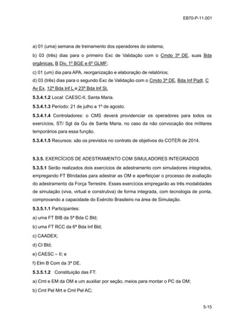 5-15
EB70-P-11.001
a) 01 (uma) semana de treinamento dos operadores do sistema;
b) 03 (três) dias para o primeiro Exc de Validação com o Cmdo 3ª DE, suas Bda
orgânicas, B Div, 1º BGE e 6º GLMF;
c) 01 (um) dia para APA, reorganização e elaboração de relatórios;
d) 03 (três) dias para o segundo Exc de Validação com o Cmdo 3ª DE, Bda Inf Pqdt, C
Av Ex, 12ª Bda Inf L e 23ª Bda Inf Sl.
5.3.4.1.2 Local: CAESC-II, Santa Maria.
5.3.4.1.3 Período: 21 de julho a 1º de agosto.
5.3.4.1.4 Controladores: o CMS deverá providenciar os operadores para todos os
exercícios, ST/ Sgt da Gu de Santa Maria, no caso da não convocação dos militares
temporários para essa função.
5.3.4.1.5 Recursos: são os previstos no contrato de objetivos do COTER de 2014.
5.3.5. EXERCÍCIOS DE ADESTRAMENTO COM SIMULADORES INTEGRADOS
5.3.5.1 Serão realizados dois exercícios de adestramento com simuladores integrados,
empregando FT Blindadas para adestrar as OM e aperfeiçoar o processo de avaliação
do adestramento da Força Terrestre. Esses exercícios empregarão as três modalidades
de simulação (viva, virtual e construtiva) de forma integrada, com tecnologia de ponta,
comprovando a capacidade do Exército Brasileiro na área de Simulação.
5.3.5.1.1 Participantes:
a) uma FT BIB da 5ª Bda C Bld;
b) uma FT RCC da 6ª Bda Inf Bld;
c) CAADEX;
d) CI Bld;
e) CAESC – II; e
f) Elm B Com da 3ª DE.
5.3.5.1.2 Constituição das FT:
a) Cmt e EM da OM e um auxiliar por seção, meios para montar o PC da OM;
b) Cmt Pel Mrt e Cmt Pel AC;
 